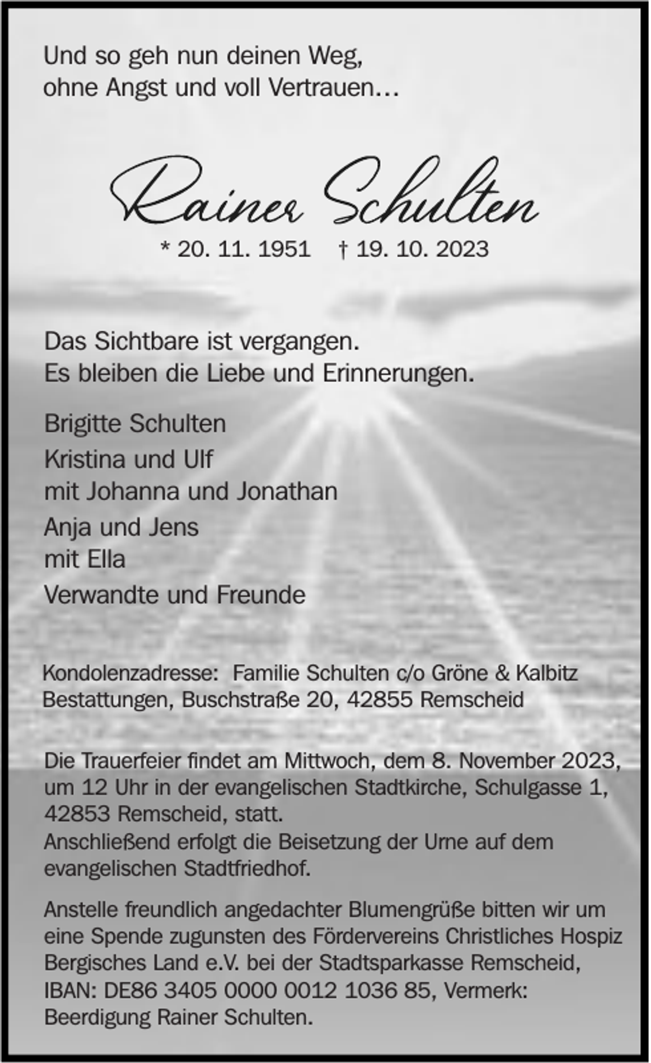 <p>Und so geh nun deinen Weg,<br />ohne Angst und voll Vertrauen…</p><p>* 20. 11. 1951</p><p>† 19. 10. 2023</p><p>Das Sichtbare ist vergangen.<br />Es bleiben die Liebe und Erinnerungen.<br />Brigitte Schulten<br />Kristina und Ulf<br />mit Johanna und Jonathan<br />Anja und Jens<br />mit Ella<br />Verwandte und Freunde<br />Kondolenzadresse: Familie Schulten c/o Gröne &amp; Kalbitz<br />Bestattungen, Buschstraße 20, 42855 Remscheid<br />Die Trauerfeier findet am Mittwoch, dem 8. November 2023,<br />um 12 Uhr in der evangelischen Stadtkirche, Schulgasse 1,<br />42853 Remscheid, statt.<br />Anschließend erfolgt die Beisetzung der Urne auf dem<br />evangelischen Stadtfriedhof.<br />Anstelle freundlich angedachter Blumengrüße bitten wir um<br />eine Spende zugunsten des Fördervereins Christliches Hospiz<br />Bergisches Land e.V. bei der Stadtsparkasse Remscheid,<br />IBAN: DE86 3405 0012 1036 85, Vermerk:<br />Beerdigung Rainer Schulten.</p>