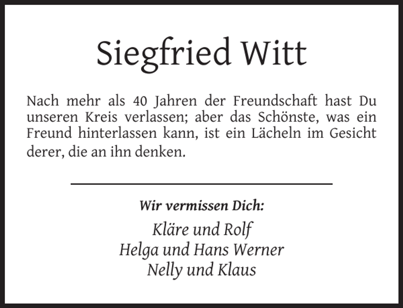 <p>Siegfried Witt<br />Nach mehr als 40 Jahren der Freundschaft hast Du<br />unseren Kreis verlassen; aber das Schönste, was ein<br />Freund hinterlassen kann, ist ein Lächeln im Gesicht<br />derer, die an ihn denken.<br />Wir vermissen Dich:</p><p>Kläre und Rolf<br />Helga und Hans Werner<br />Nelly und Klaus</p>