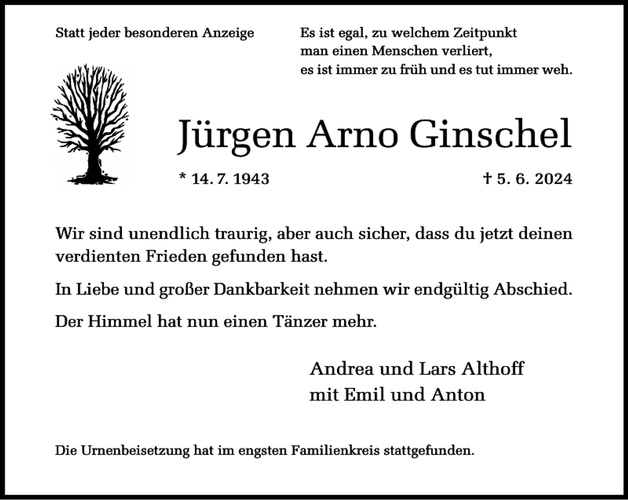 <p>Statt jeder besonderen Anzeige</p><p>Es ist egal, zu welchem Zeitpunkt<br />man einen Menschen verliert,<br />es ist immer zu früh und es tut immer weh.</p><p>Jürgen Arno Ginschel<br />* 14. 7. 1943</p><p>† 5. 6. 2024</p><p>Wir sind unendlich traurig, aber auch sicher, dass du jetzt deinen<br />verdienten Frieden gefunden hast.<br />In Liebe und großer Dankbarkeit nehmen wir endgültig Abschied.<br />Der Himmel hat nun einen Tänzer mehr.</p><p>Andrea und Lars Althoff<br />mit Emil und Anton<br />Die Urnenbeisetzung hat im engsten Familienkreis stattgefunden.</p>