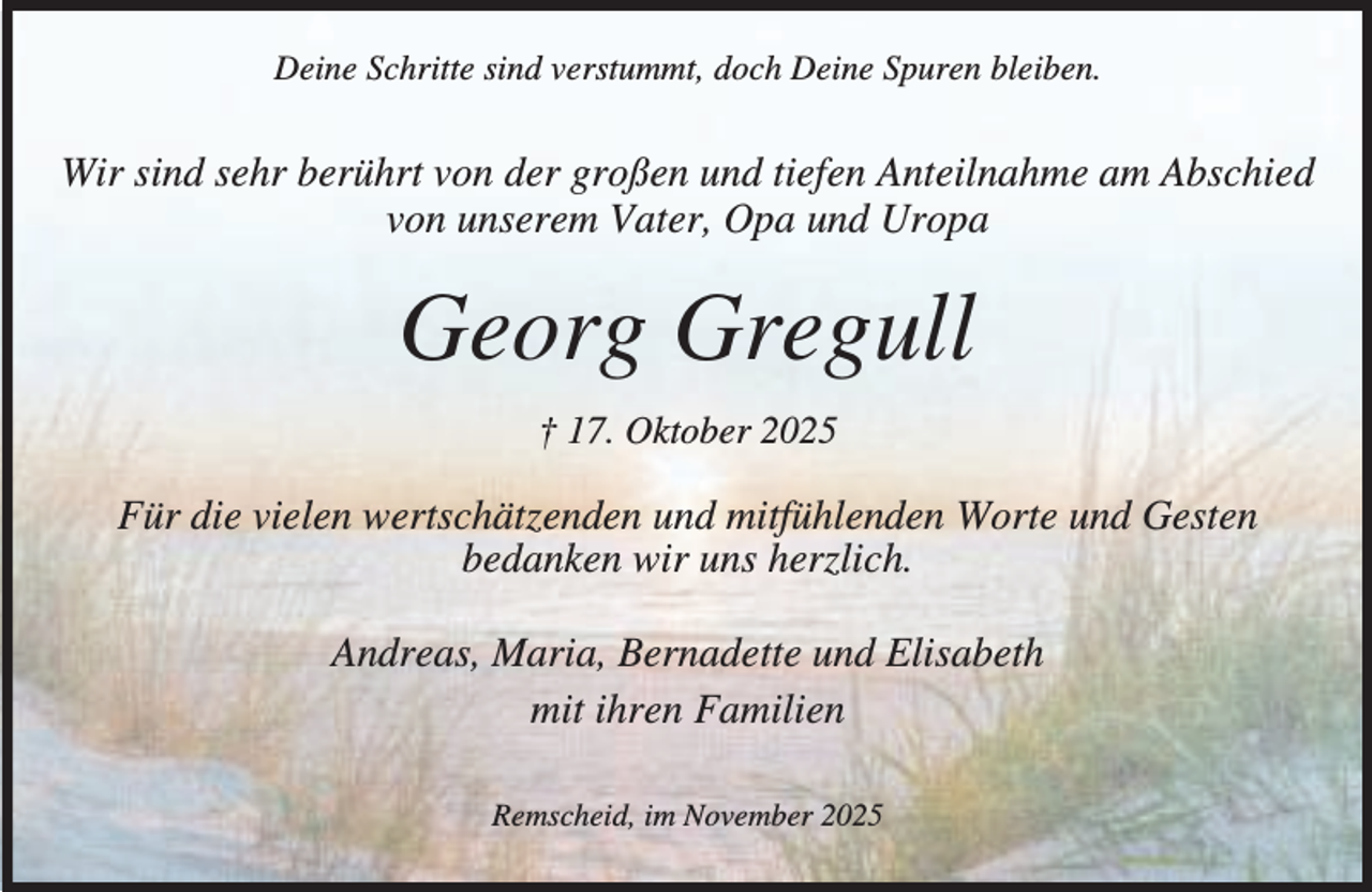 <p>Deine Schritte sind verstummt, doch Deine Spuren bleiben.</p><p>Wir sind sehr berührt von der großen und tiefen Anteilnahme am Abschied<br />von unserem Vater, Opa und Uropa</p><p>Georg Gregull<br />† 17. Oktober 2025</p><p>Für die vielen wertschätzenden und mitfühlenden Worte und Gesten<br />bedanken wir uns herzlich.<br />Andreas, Maria, Bernadette und Elisabeth<br />mit ihren Familien<br />Remscheid, im November 2025</p>