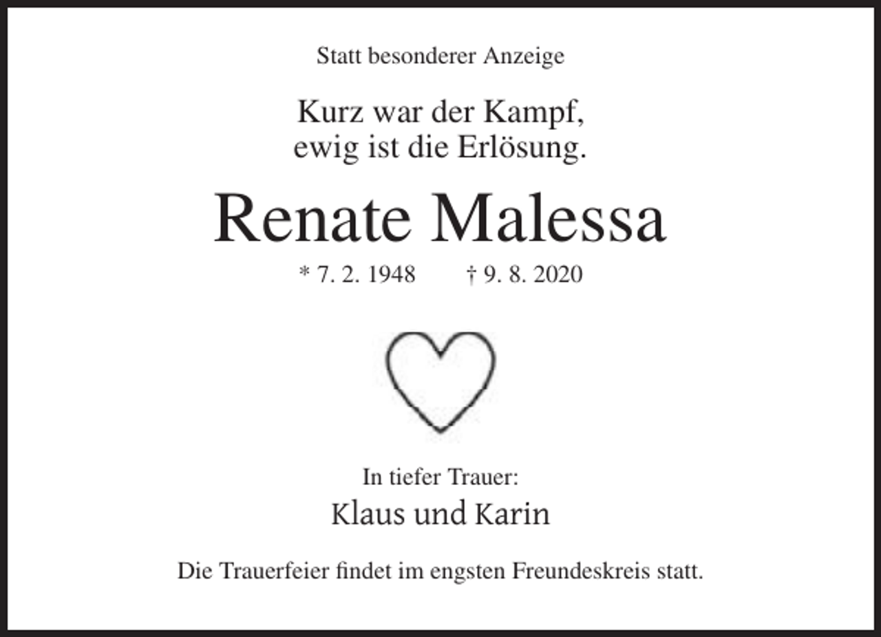 <p>Statt besonderer Anzeige</p><p>Kurz war der Kampf,<br />ewig ist die Erlösung.</p><p>Renate Malessa<br />* 7. 2. 1948</p><p>† 9. 8. 2020</p><p>In tiefer Trauer:</p><p>Klaus und Karin<br />Die Trauerfeier findet im engsten Freundeskreis statt.</p>
