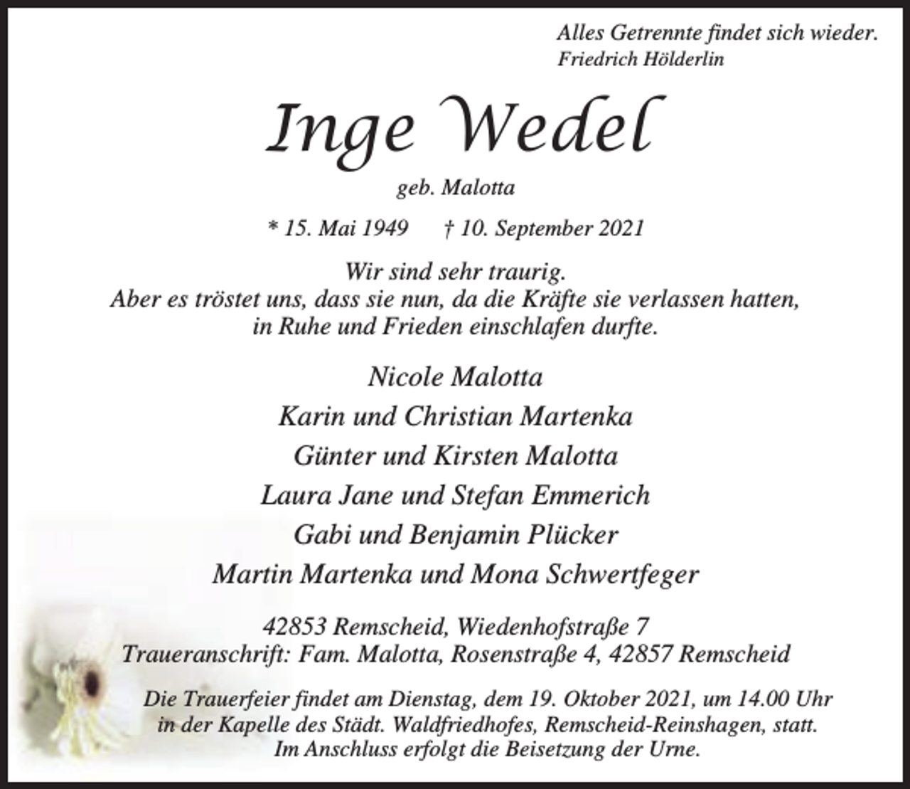 <p>Alles Getrennte findet sich wieder.</p><p>Friedrich Hölderlin</p><p>Inge Wedel<br />geb. Malotta</p><p>* 15. Mai 1949</p><p>† 10. September 2021</p><p>Wir sind sehr traurig.<br />Aber es tröstet uns, dass sie nun, da die Kräfte sie verlassen hatten,<br />in Ruhe und Frieden einschlafen durfte.</p><p>Nicole Malotta<br />Karin und Christian Martenka<br />Günter und Kirsten Malotta<br />Laura Jane und Stefan Emmerich<br />Gabi und Benjamin Plücker<br />Martin Martenka und Mona Schwertfeger<br />42853 Remscheid, Wiedenhofstraße 7<br />Traueranschrift: Fam. Malotta, Rosenstraße 4, 42857 Remscheid<br />Die Trauerfeier findet am Dienstag, dem 19. Oktober 2021, um 14.00 Uhr<br />in der Kapelle des Städt. Waldfriedhofes, Remscheid-Reinshagen, statt.<br />Im Anschluss erfolgt die Beisetzung der Urne.</p>