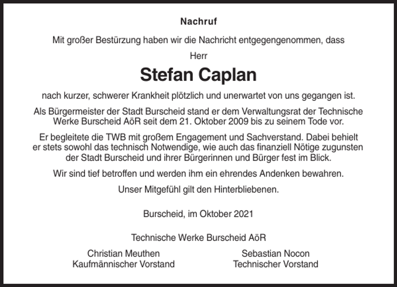 <p>Nachruf<br />Mit großer Bestürzung haben wir die Nachricht entgegengenommen, dass<br />Herr</p><p>Stefan Caplan<br />nach kurzer, schwerer Krankheit plötzlich und unerwartet von uns gegangen ist.<br />Als Bürgermeister der Stadt Burscheid stand er dem Verwaltungsrat der Technische<br />Werke Burscheid AöR seit dem 21. Oktober 2009 bis zu seinem Tode vor.<br />Er begleitete die TWB mit großem Engagement und Sachverstand. Dabei behielt<br />er stets sowohl das technisch Notwendige, wie auch das finanziell Nötige zugunsten<br />der Stadt Burscheid und ihrer Bürgerinnen und Bürger fest im Blick.<br />Wir sind tief betroffen und werden ihm ein ehrendes Andenken bewahren.<br />Unser Mitgefühl gilt den Hinterbliebenen.<br />Burscheid, im Oktober 2021<br />Technische Werke Burscheid AöR<br />Christian Meuthen<br />Kaufmännischer Vorstand</p><p>Sebastian Nocon<br />Technischer Vorstand</p>