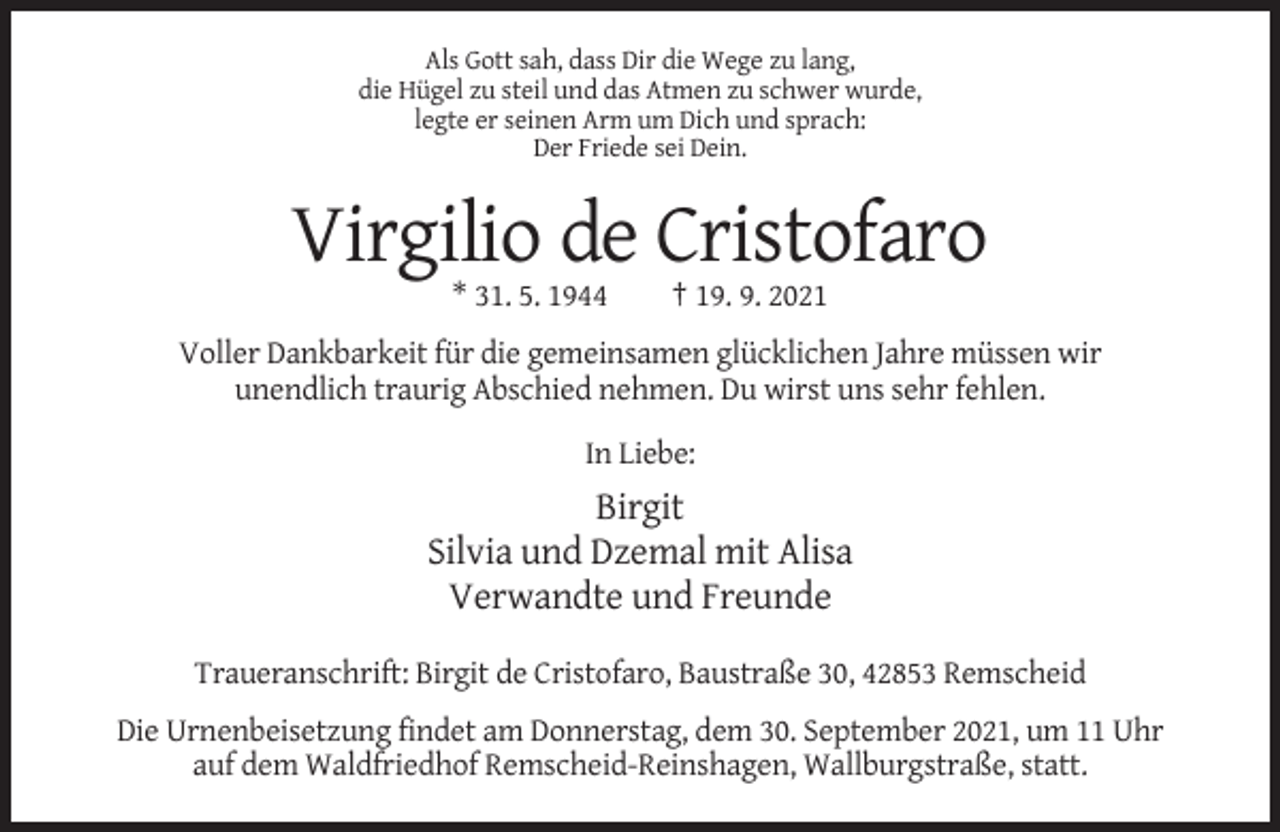 <p>Als Gott sah, dass Dir die Wege zu lang,<br />die Hügel zu steil und das Atmen zu schwer wurde,<br />legte er seinen Arm um Dich und sprach:<br />Der Friede sei Dein.</p><p>Virgilio de Cristofaro<br />* 31. 5. 1944</p><p>† 19. 9. 2021</p><p>Voller Dankbarkeit für die gemeinsamen glücklichen Jahre müssen wir<br />unendlich traurig Abschied nehmen. Du wirst uns sehr fehlen.<br />In Liebe:</p><p>Birgit<br />Silvia und Dzemal mit Alisa<br />Verwandte und Freunde<br />Traueranschrift: Birgit de Cristofaro, Baustraße 30, 42853 Remscheid<br />Die Urnenbeisetzung findet am Donnerstag, dem 30. September 2021, um 11 Uhr<br />auf dem Waldfriedhof Remscheid-Reinshagen, Wallburgstraße, statt.</p>