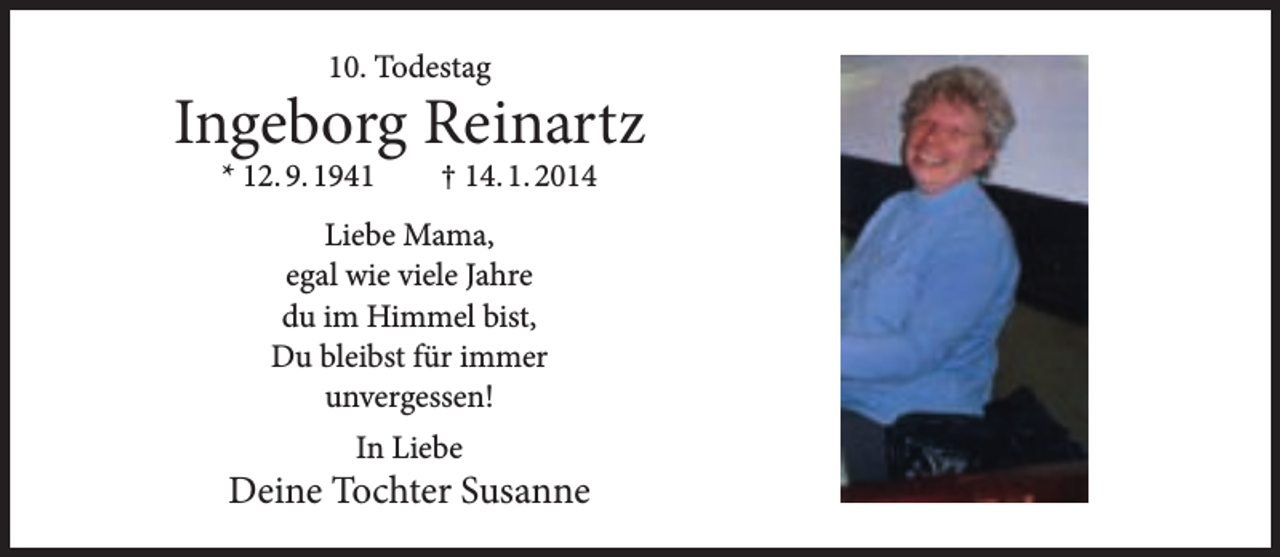 <p>10. Todestag</p><p>Ingeborg Reinartz<br />* 12. 9. 1941</p><p>† 14. 1. 2014</p><p>Liebe Mama,<br />egal wie viele Jahre<br />du im Himmel bist,<br />Du bleibst für immer<br />unvergessen!<br />In Liebe</p><p>Deine Tochter Susanne</p>