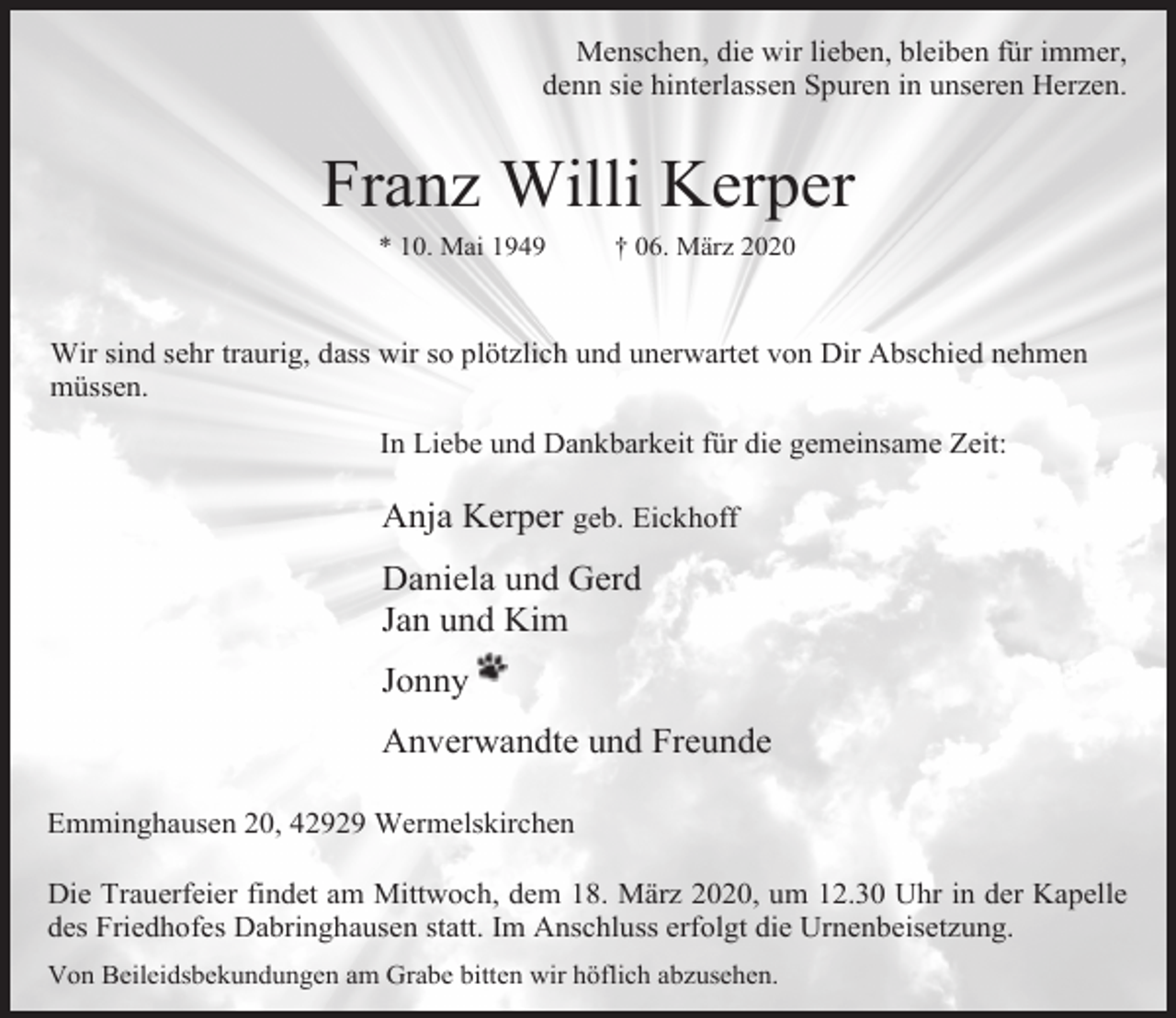 <p>Menschen, die wir lieben, bleiben für immer,<br />denn sie hinterlassen Spuren in unseren Herzen.</p><p>Franz Willi Kerper<br />* 10. Mai 1949</p><p>† 06. März 2020</p><p>Wir sind sehr traurig, dass wir so plötzlich und unerwartet von Dir Abschied nehmen<br />müssen.<br />In Liebe und Dankbarkeit für die gemeinsame Zeit:</p><p>Anja Kerper geb. Eickhoff<br />Daniela und Gerd<br />Jan und Kim<br />Jonny<br />Anverwandte und Freunde<br />Emminghausen 20, 42929 Wermelskirchen<br />Die Trauerfeier findet am Mittwoch, dem 18. März 2020, um 12.30 Uhr in der Kapelle<br />des Friedhofes Dabringhausen statt. Im Anschluss erfolgt die Urnenbeisetzung.<br />Von Beileidsbekundungen am Grabe bitten wir höflich abzusehen.</p>