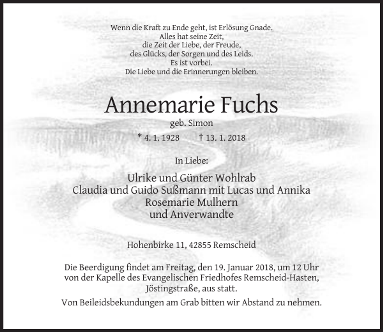 <p>Wenn die Kraft zu Ende geht, ist Erlösung Gnade.<br />Alles hat seine Zeit,<br />die Zeit der Liebe, der Freude,<br />des Glücks, der Sorgen und des Leids.<br />Es ist vorbei.<br />Die Liebe und die Erinnerungen bleiben.</p><p>Annemarie Fuchs<br />geb. Simon<br />* 4. 1. 1928<br />† 13. 1. 2018<br />In Liebe:</p><p>Ulrike und Günter Wohlrab<br />Claudia und Guido Sußmann mit Lucas und Annika<br />Rosemarie Mulhern<br />und Anverwandte<br />Hohenbirke 11, 42855 Remscheid<br />Die Beerdigung findet am Freitag, den 19. Januar 2018, um 12 Uhr<br />von der Kapelle des Evangelischen Friedhofes Remscheid-Hasten,<br />Jöstingstraße, aus statt.<br />Von Beileidsbekundungen am Grab bitten wir Abstand zu nehmen.</p>