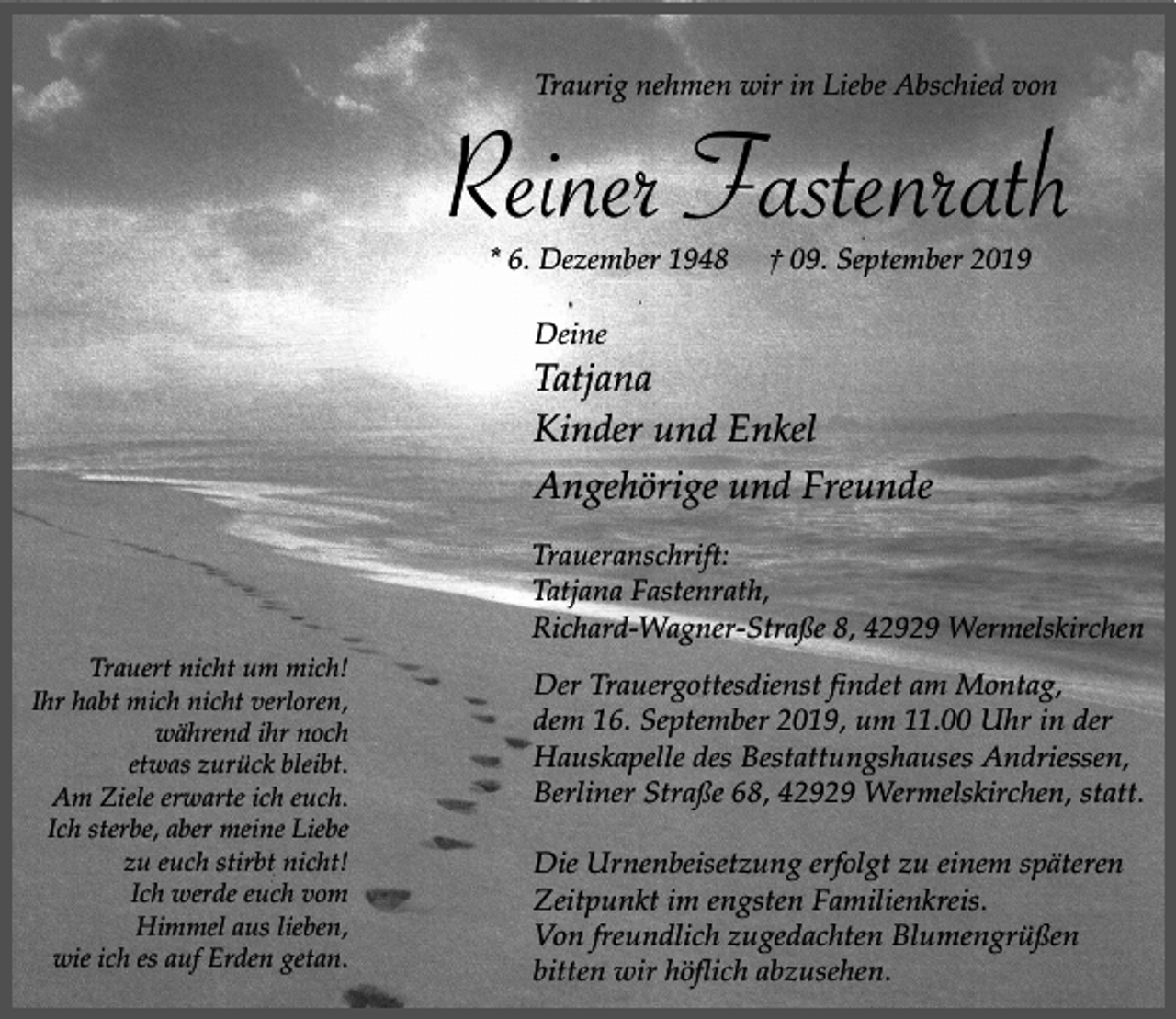 <p>Traurig nehmen wir in Liebe Abschied von</p><p>Reiner Fastenrath<br />* 6. Dezember 1948</p><p>† 09. September 2019</p><p>Deine</p><p>Tatjana<br />Kinder und Enkel<br />Angehörige und Freunde<br />Traueranschrift:<br />Tatjana Fastenrath,<br />Richard-Wagner-Straße 8, 42929 Wermelskirchen<br />Trauert nicht um mich!<br />Ihr habt mich nicht verloren,<br />während ihr noch<br />etwas zurück bleibt.<br />Am Ziele erwarte ich euch.<br />Ich sterbe, aber meine Liebe<br />zu euch stirbt nicht!<br />Ich werde euch vom<br />Himmel aus lieben,<br />wie ich es auf Erden getan.</p><p>Der Trauergottesdienst findet am Montag,<br />dem 16. September 2019, um 11.00 Uhr in der<br />Hauskapelle des Bestattungshauses Andriessen,<br />Berliner Straße 68, 42929 Wermelskirchen, statt.<br />Die Urnenbeisetzung erfolgt zu einem späteren<br />Zeitpunkt im engsten Familienkreis.<br />Von freundlich zugedachten Blumengrüßen<br />bitten wir höflich abzusehen.</p>