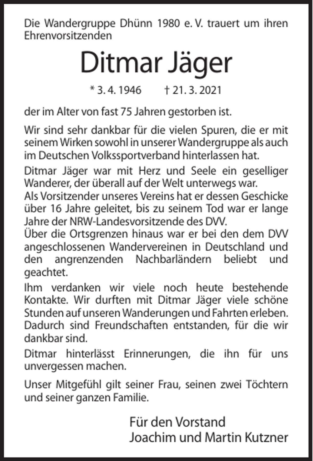 <p>Die Wandergruppe Dhünn 1980 e. V. trauert um ihren<br />Ehrenvorsitzenden</p><p>Ditmar Jäger<br />* 3. 4. 1946</p><p>† 21. 3. 2021</p><p>der im Alter von fast 75 Jahren gestorben ist.<br />Wir sind sehr dankbar für die vielen Spuren, die er mit<br />seinem Wirken sowohl in unserer Wandergruppe als auch<br />im Deutschen Volkssportverband hinterlassen hat.<br />Ditmar Jäger war mit Herz und Seele ein geselliger<br />Wanderer, der überall auf der Welt unterwegs war.<br />Als Vorsitzender unseres Vereins hat er dessen Geschicke<br />über 16 Jahre geleitet, bis zu seinem Tod war er lange<br />Jahre der NRW-Landesvorsitzende des DVV.<br />Über die Ortsgrenzen hinaus war er bei den dem DVV<br />angeschlossenen Wandervereinen in Deutschland und<br />den angrenzenden Nachbarländern beliebt und<br />geachtet.<br />Ihm verdanken wir viele noch heute bestehende<br />Kontakte. Wir durften mit Ditmar Jäger viele schöne<br />Stunden auf unseren Wanderungen und Fahrten erleben.<br />Dadurch sind Freundschaften entstanden, für die wir<br />dankbar sind.<br />Ditmar hinterlässt Erinnerungen, die ihn für uns<br />unvergessen machen.<br />Unser Mitgefühl gilt seiner Frau, seinen zwei Töchtern<br />und seiner ganzen Familie.</p><p>Für den Vorstand<br />Joachim und Martin Kutzner</p>