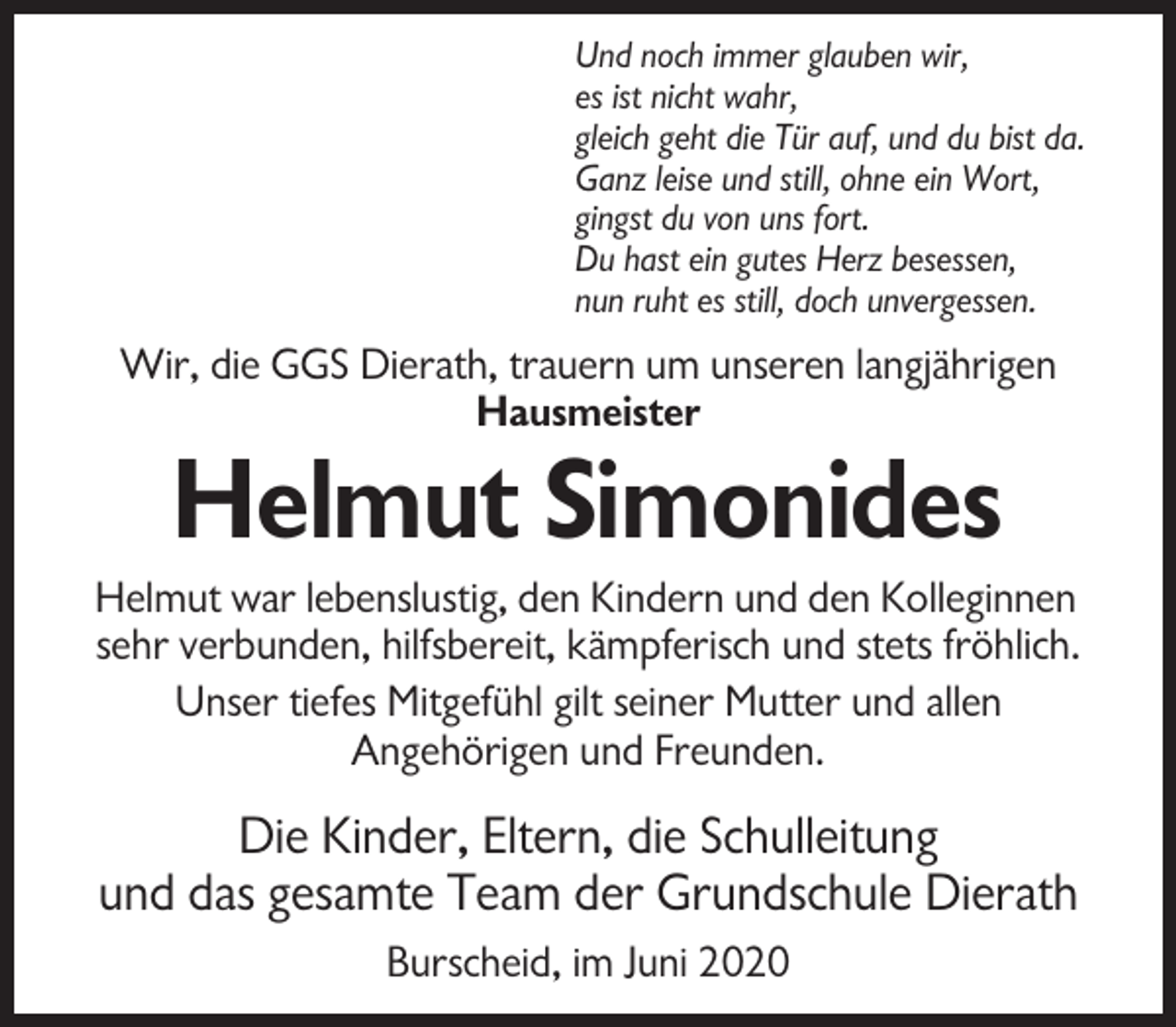 <p>Und noch immer glauben wir,<br />es ist nicht wahr,<br />gleich geht die Tür auf, und du bist da.<br />Ganz leise und still, ohne ein Wort,<br />gingst du von uns fort.<br />Du hast ein gutes Herz besessen,<br />nun ruht es still, doch unvergessen.</p><p>Wir, die GGS Dierath, trauern um unseren langjährigen<br />Hausmeister</p><p>Helmut Simonides<br />Helmut war lebenslustig, den Kindern und den Kolleginnen<br />sehr verbunden, hilfsbereit, kämpferisch und stets fröhlich.<br />Unser tiefes Mitgefühl gilt seiner Mutter und allen<br />Angehörigen und Freunden.</p><p>Die Kinder, Eltern, die Schulleitung<br />und das gesamte Team der Grundschule Dierath<br />Burscheid, im Juni 2020</p>