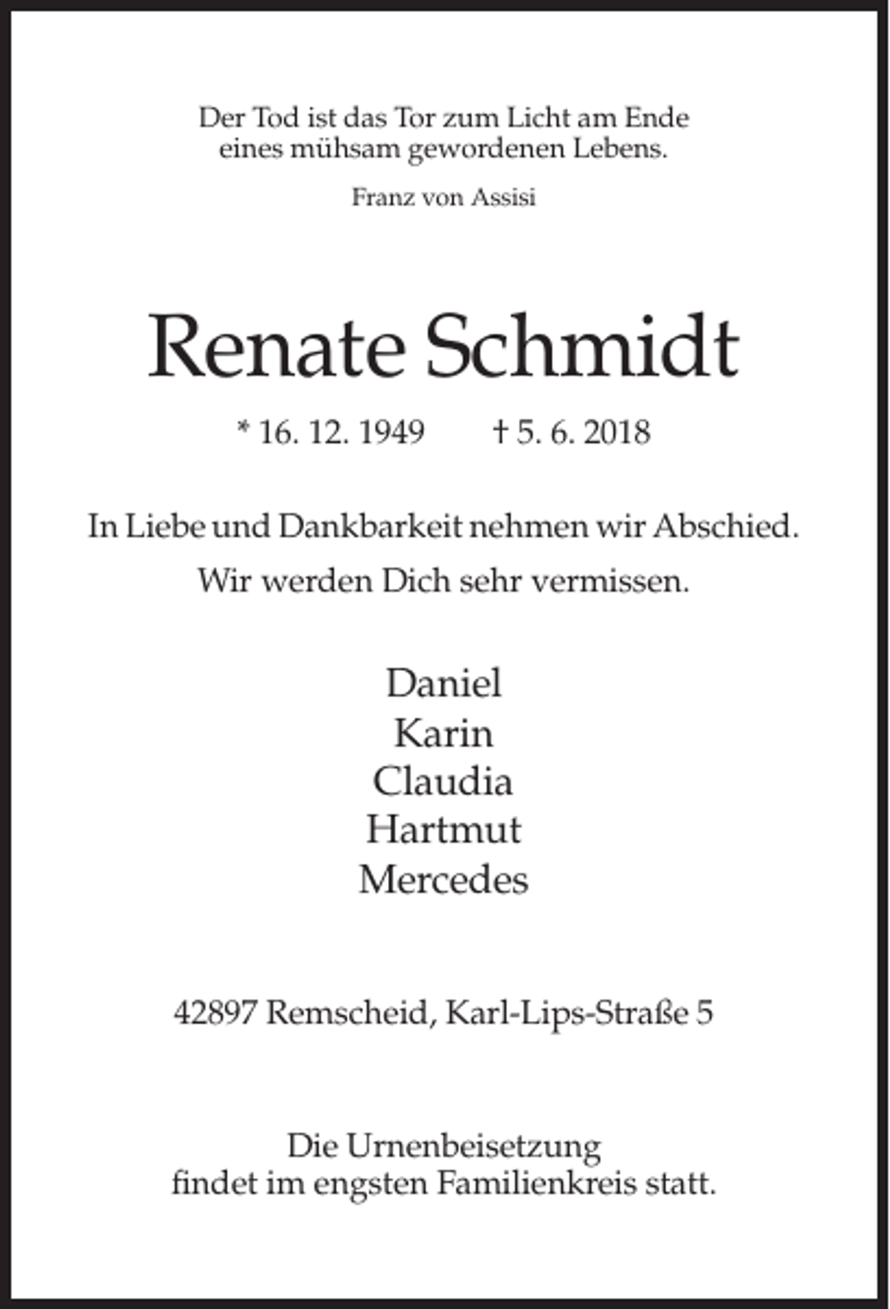 <p>Der Tod ist das Tor zum Licht am Ende<br />eines mühsam gewordenen Lebens.<br />Franz von Assisi</p><p>Renate Schmidt<br />* 16. 12. 1949</p><p>† 5. 6. 2018</p><p>In Liebe und Dankbarkeit nehmen wir Abschied.<br />Wir werden Dich sehr vermissen.</p><p>Daniel<br />Karin<br />Claudia<br />Hartmut<br />Mercedes<br />42897 Remscheid, Karl-Lips-Straße 5</p><p>Die Urnenbeisetzung<br />findet im engsten Familienkreis statt.</p>