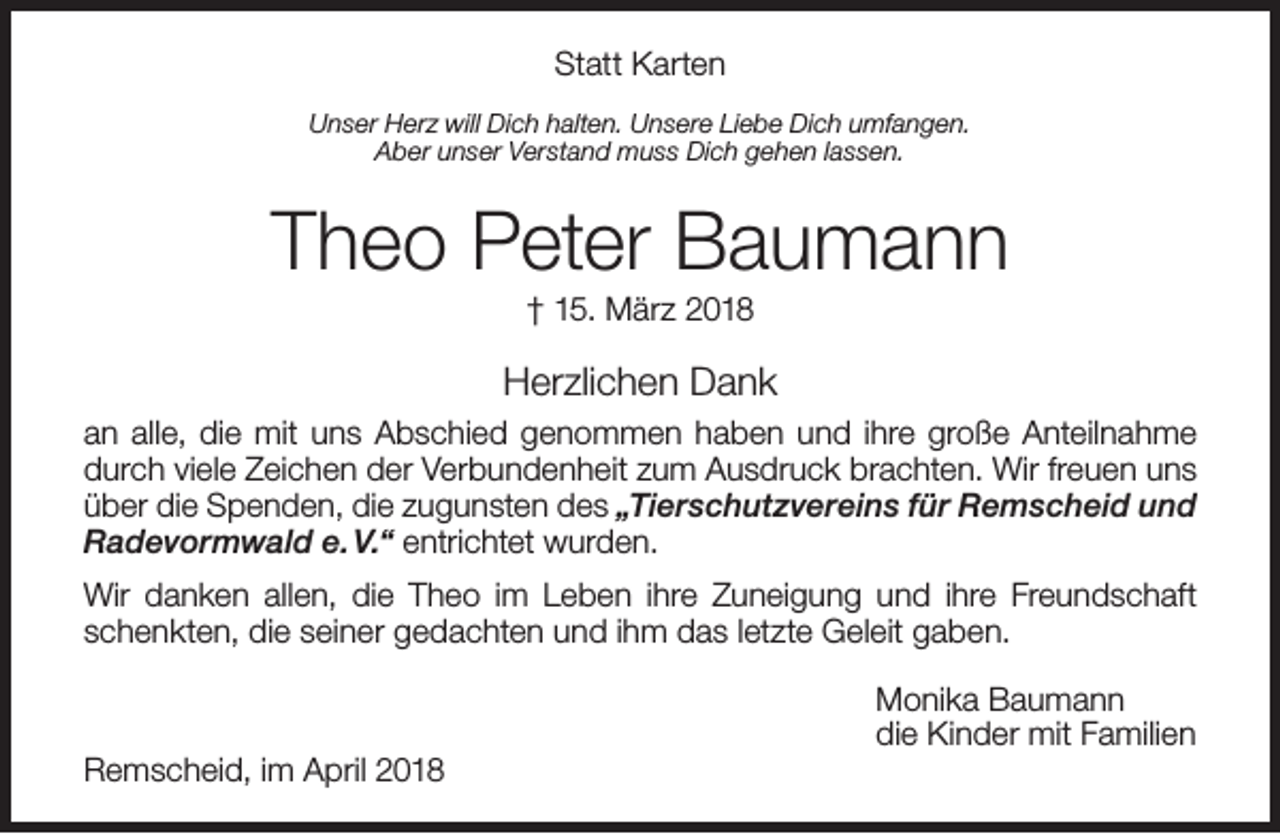 <p>Statt Karten<br />Unser Herz will Dich halten. Unsere Liebe Dich umfangen.<br />Aber unser Verstand muss Dich gehen lassen.</p><p>Theo Peter Baumann<br />† 15. März 2018</p><p>Herzlichen Dank<br />an alle, die mit uns Abschied genommen haben und ihre große Anteilnahme<br />durch viele Zeichen der Verbundenheit zum Ausdruck brachten. Wir freuen uns<br />über die Spenden, die zugunsten des „Tierschutzvereins für Remscheid und<br />Radevormwald e. V.“ entrichtet wurden.<br />Wir danken allen, die Theo im Leben ihre Zuneigung und ihre Freundschaft<br />schenkten, die seiner gedachten und ihm das letzte Geleit gaben.</p><p>Remscheid, im April 2018</p><p>Monika Baumann<br />die Kinder mit Familien</p>
