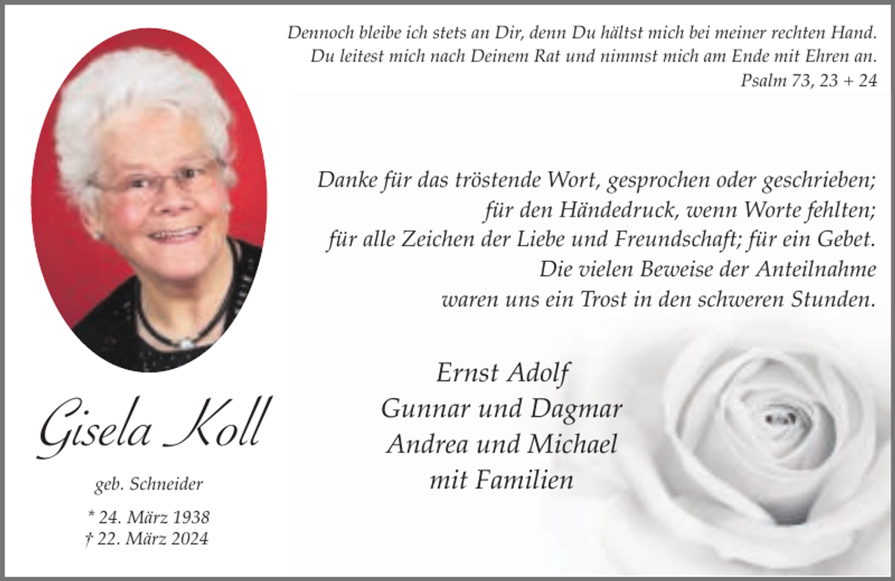 <p>Dennoch bleibe ich stets an Dir, denn Du hältst mich bei meiner rechten Hand.<br />Du leitest mich nach Deinem Rat und nimmst mich am Ende mit Ehren an.<br />Psalm 73, 23 + 24</p><p>Danke für das tröstende Wort, gesprochen oder geschrieben;<br />für den Händedruck, wenn Worte fehlten;<br />für alle Zeichen der Liebe und Freundschaft; für ein Gebet.<br />Die vielen Beweise der Anteilnahme<br />waren uns ein Trost in den schweren Stunden.</p><p>Gisela Koll<br />geb. Schneider<br />* 24. März 1938<br />† 22. März 2024</p><p>Ernst Adolf<br />Gunnar und Dagmar<br />Andrea und Michael<br />mit Familien</p>