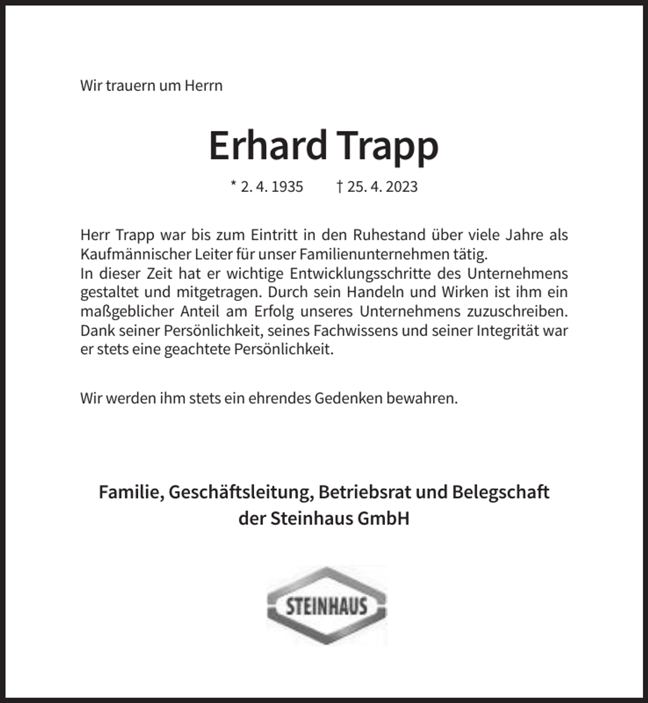 <p>Wir trauern um Herrn</p><p>Erhard Trapp<br />* 2. 4. 1935</p><p>† 25. 4. 2023</p><p>Herr Trapp war bis zum Eintritt in den Ruhestand über viele Jahre als<br />Kaufmännischer Leiter für unser Familienunternehmen tätig.<br />In dieser Zeit hat er wichtige Entwicklungsschritte des Unternehmens<br />gestaltet und mitgetragen. Durch sein Handeln und Wirken ist ihm ein<br />maßgeblicher Anteil am Erfolg unseres Unternehmens zuzuschreiben.<br />Dank seiner Persönlichkeit, seines Fachwissens und seiner Integrität war<br />er stets eine geachtete Persönlichkeit.<br />Wir werden ihm stets ein ehrendes Gedenken bewahren.</p><p>Familie, Geschäftsleitung, Betriebsrat und Belegschaft<br />der Steinhaus GmbH</p>
