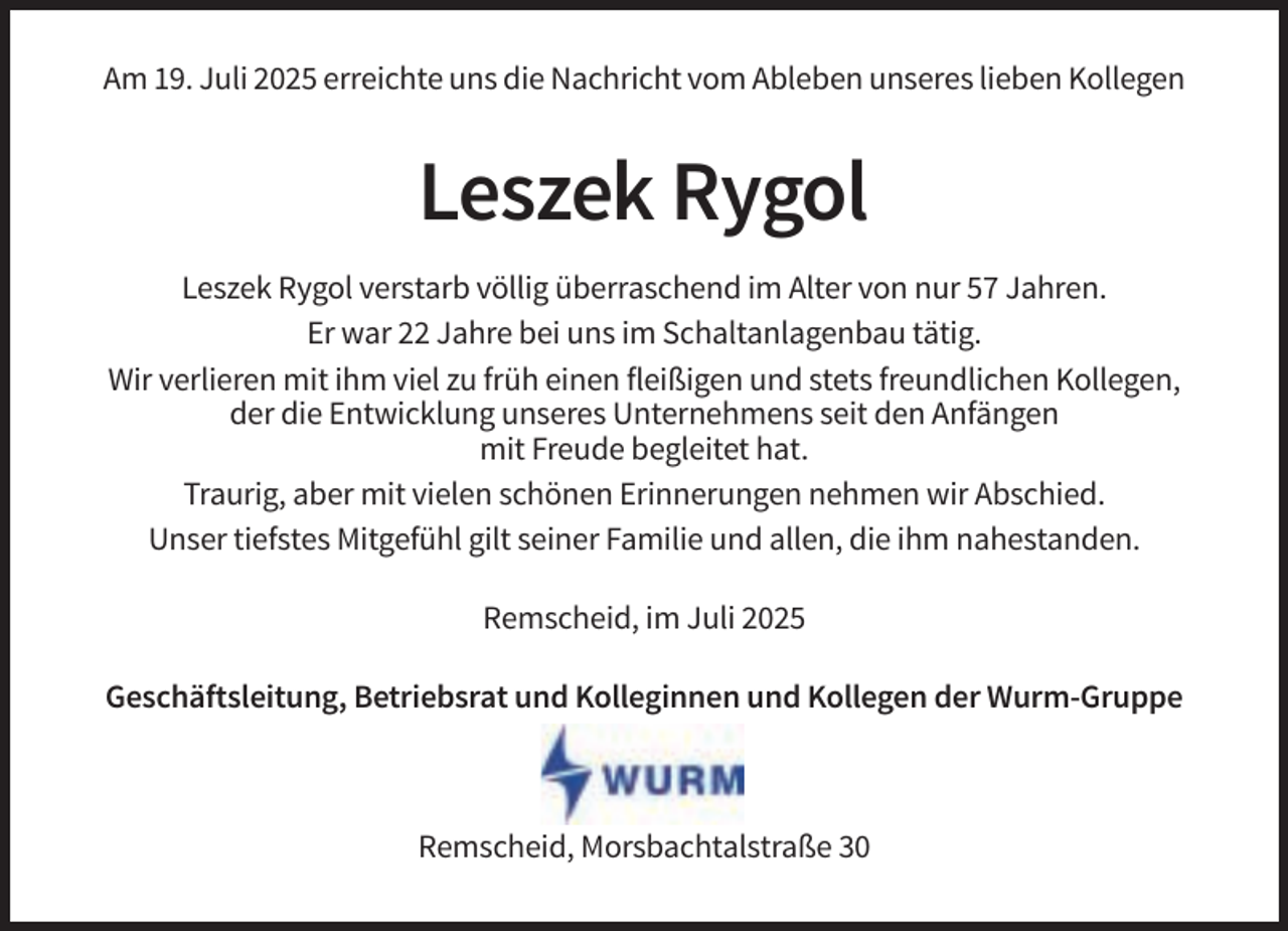 <p>Am 19. Juli 2025 erreichte uns die Nachricht vom Ableben unseres lieben Kollegen</p><p>Leszek Rygol<br />Leszek Rygol verstarb völlig überraschend im Alter von nur 57 Jahren.<br />Er war 22 Jahre bei uns im Schaltanlagenbau tätig.<br />Wir verlieren mit ihm viel zu früh einen fleißigen und stets freundlichen Kollegen,<br />der die Entwicklung unseres Unternehmens seit den Anfängen<br />mit Freude begleitet hat.<br />Traurig, aber mit vielen schönen Erinnerungen nehmen wir Abschied.<br />Unser tiefstes Mitgefühl gilt seiner Familie und allen, die ihm nahestanden.<br />Remscheid, im Juli 2025<br />Geschäftsleitung, Betriebsrat und Kolleginnen und Kollegen der Wurm-Gruppe</p><p>Remscheid, Morsbachtalstraße 30</p>