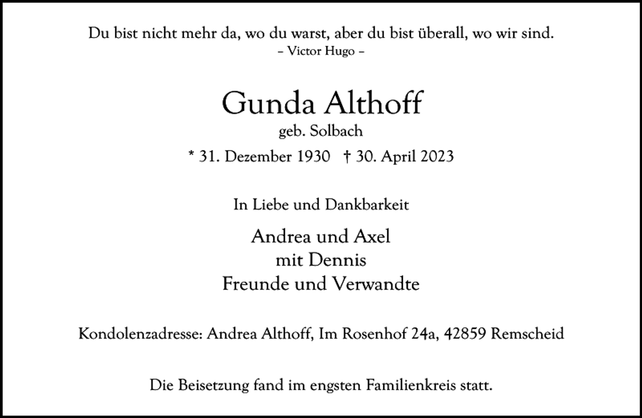 <p>Du bist nicht mehr da, wo du warst, aber du bist überall, wo wir sind.<br />– Victor Hugo –</p><p>Gunda Althoff<br />geb. Solbach</p><p>* 31. Dezember 1930 † 30. April 2023<br />In Liebe und Dankbarkeit</p><p>Andrea und Axel<br />mit Dennis<br />Freunde und Verwandte<br />Kondolenzadresse: Andrea Althoff, Im Rosenhof 24a, 42859 Remscheid<br />Die Beisetzung fand im engsten Familienkreis statt.</p>