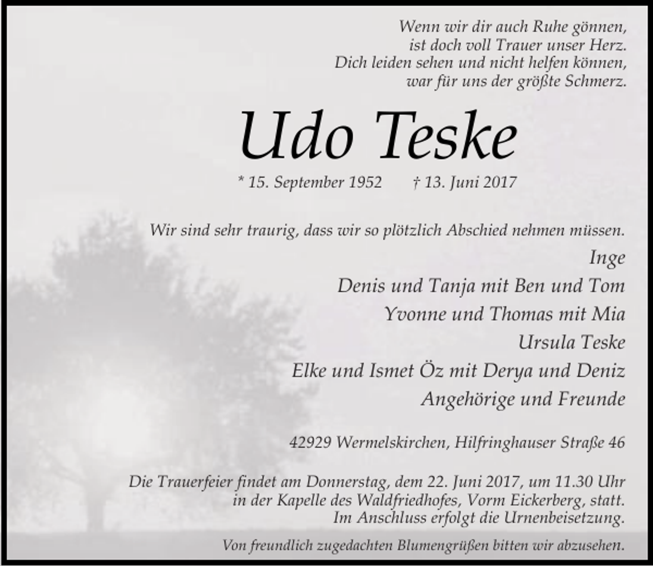 <p>Wenn wir dir auch Ruhe gönnen,<br />ist doch voll Trauer unser Herz.<br />Dich leiden sehen und nicht helfen können,<br />war für uns der größte Schmerz.</p><p>Udo Teske<br />* 15. September 1952</p><p>† 13. Juni 2017</p><p>Wir sind sehr traurig, dass wir so plötzlich Abschied nehmen müssen.</p><p>Inge<br />Denis und Tanja mit Ben und Tom<br />Yvonne und Thomas mit Mia<br />Ursula Teske<br />Elke und Ismet Öz mit Derya und Deniz<br />Angehörige und Freunde<br />42929 Wermelskirchen, Hilfringhauser Straße 46<br />Die Trauerfeier findet am Donnerstag, dem 22. Juni 2017, um 11.30 Uhr<br />in der Kapelle des Waldfriedhofes, Vorm Eickerberg, statt.<br />Im Anschluss erfolgt die Urnenbeisetzung.<br />Von freundlich zugedachten Blumengrüßen bitten wir abzusehen.</p>