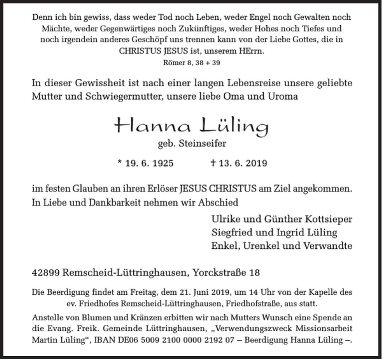 <p>Denn ich bin gewiss, dass weder Tod noch Leben, weder Engel noch Gewalten noch<br />Mächte, weder Gegenwärtiges noch Zukünftiges, weder Hohes noch Tiefes und<br />noch irgendein anderes Geschöpf uns trennen kann von der Liebe Gottes, die in<br />CHRISTUS JESUS ist, unserem HErrn.<br />Römer 8, 38 + 39</p><p>In dieser Gewissheit ist nach einer langen Lebensreise unsere geliebte<br />Mutter und Schwiegermutter, unsere liebe Oma und Uroma</p><p>Hanna Lüling<br />geb. Steinseifer</p><p>* 19. 6. 1925</p><p>† 13. 6. 2019</p><p>im festen Glauben an ihren Erlöser JESUS CHRISTUS am Ziel angekommen.<br />In Liebe und Dankbarkeit nehmen wir Abschied<br />Ulrike und Günther Kottsieper<br />Siegfried und Ingrid Lüling<br />Enkel, Urenkel und Verwandte<br />42899 Remscheid-Lüttringhausen, Yorckstraße 18<br />Die Beerdigung findet am Freitag, dem 21. Juni 2019, um 14 Uhr von der Kapelle des<br />ev. Friedhofes Remscheid-Lüttringhausen, Friedhofstraße, aus statt.<br />Anstelle von Blumen und Kränzen erbitten wir nach Mutters Wunsch eine Spende an<br />die Evang. Freik. Gemeinde Lüttringhausen, „Verwendungszweck Missionsarbeit<br />Martin Lüling“, IBAN DE06 5009 2100 2192 07 – Beerdigung Hanna Lüling –.</p>