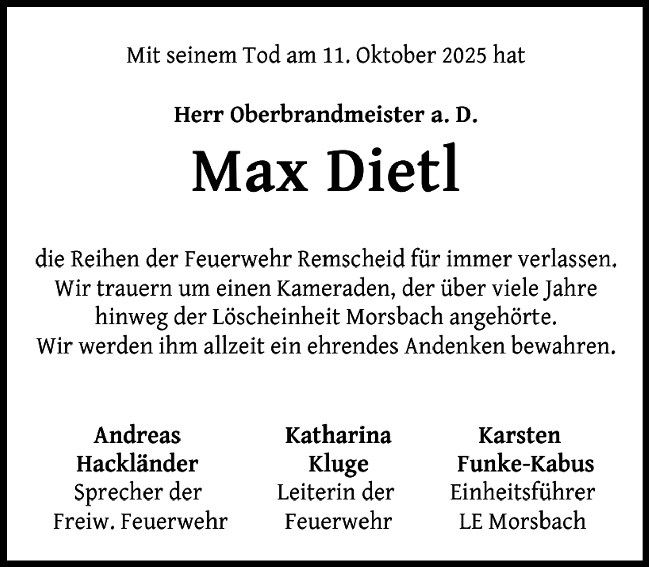 <p>Mit seinem Tod am 11. Oktober 2025 hat<br />Herr Oberbrandmeister a. D.</p><p>Max Dietl<br />die Reihen der Feuerwehr Remscheid für immer verlassen.<br />Wir trauern um einen Kameraden, der über viele Jahre<br />hinweg der Löscheinheit Morsbach angehörte.<br />Wir werden ihm allzeit ein ehrendes Andenken bewahren.<br />Andreas<br />Hackländer<br />Sprecher der<br />Freiw. Feuerwehr</p><p>Katharina<br />Kluge<br />Leiterin der<br />Feuerwehr</p><p>Karsten<br />Funke-Kabus<br />Einheitsführer<br />LE Morsbach</p>