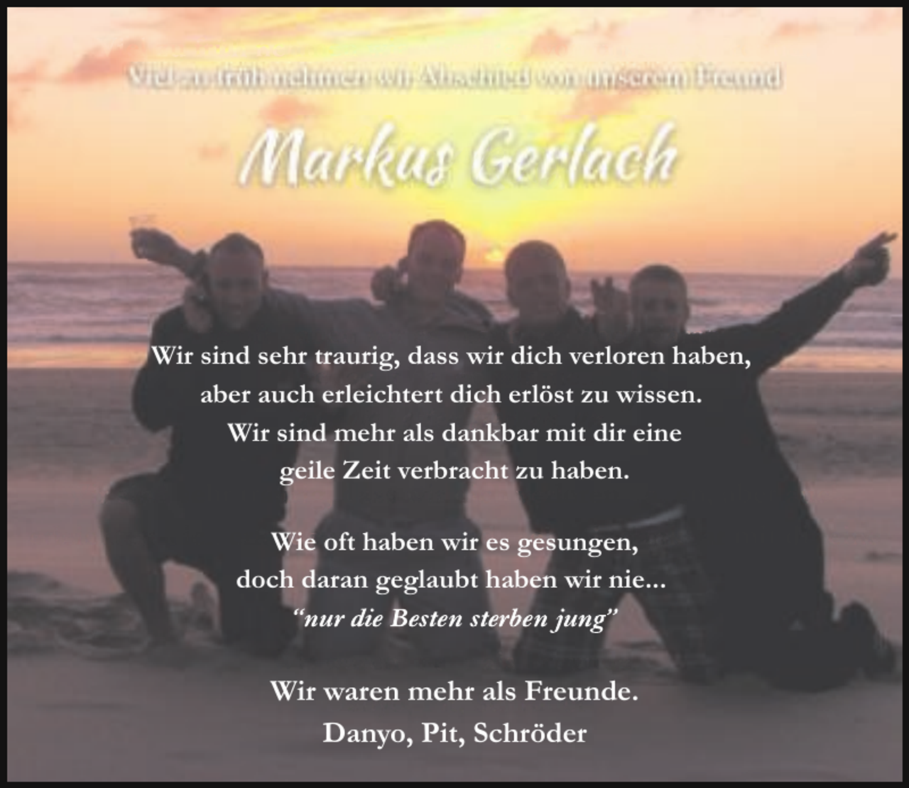 <p>Viel zu früh nehmen wir Abschied von unserem Freund.</p><p>Markus<br />Wie oft haben wir es gesungen doch daran</p><p>Wir sind sehr traurig, dass wir dich verloren haben,<br />gedacht haben wir nie...<br />aber auch erleichtert dich erlöst zu wissen.<br />“nur die besten sterben jung”<br />Wir sind mehr als dankbar mit dir eine<br />geile Zeit verbracht zu haben.</p><p>Wir sind sehr traurig, dass wir dich verloren haben, aber auch<br />erleichtert dich erlöst<br />undesmehr<br />als dankbar mit dir eine<br />Wiezuoftwissen,<br />haben wir<br />gesungen,<br />geile<br />Zeitgeglaubt<br />verbracht<br />zu haben.<br />doch<br />daran<br />haben<br />wir nie...<br />“nur die Besten sterben jung”</p><p>Wir waren mehr als Freunde.<br />Wir Danyo,<br />waren mehr<br />als Freunde.<br />Pit, Schröder<br />Danyo, Pit, Schröder</p>