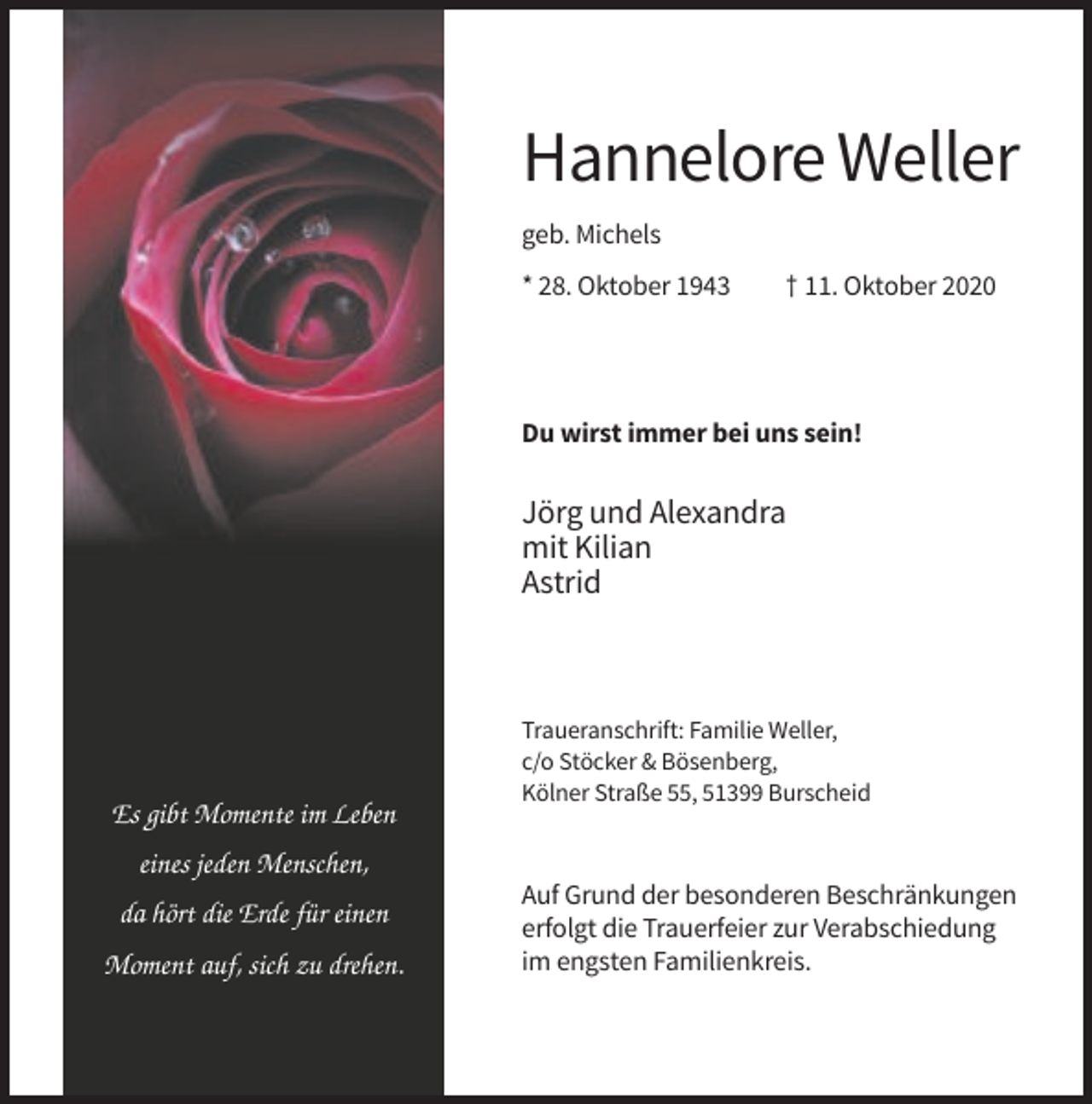 <p>Hannelore Weller<br />geb. Michels<br />* 28. Oktober 1943</p><p>† 11. Oktober 2020</p><p>Du wirst immer bei uns sein!</p><p>Jörg und Alexandra<br />mit Kilian<br />Astrid</p><p>Es gibt Momente im Leben</p><p>Traueranschrift: Familie Weller,<br />c/o Stöcker &amp; Bösenberg,<br />Kölner Straße 55, 51399 Burscheid</p><p>eines jeden Menschen,<br />da hört die Erde für einen<br />Moment auf, sich zu drehen.</p><p>Auf Grund der besonderen Beschränkungen<br />erfolgt die Trauerfeier zur Verabschiedung<br />im engsten Familienkreis.</p>