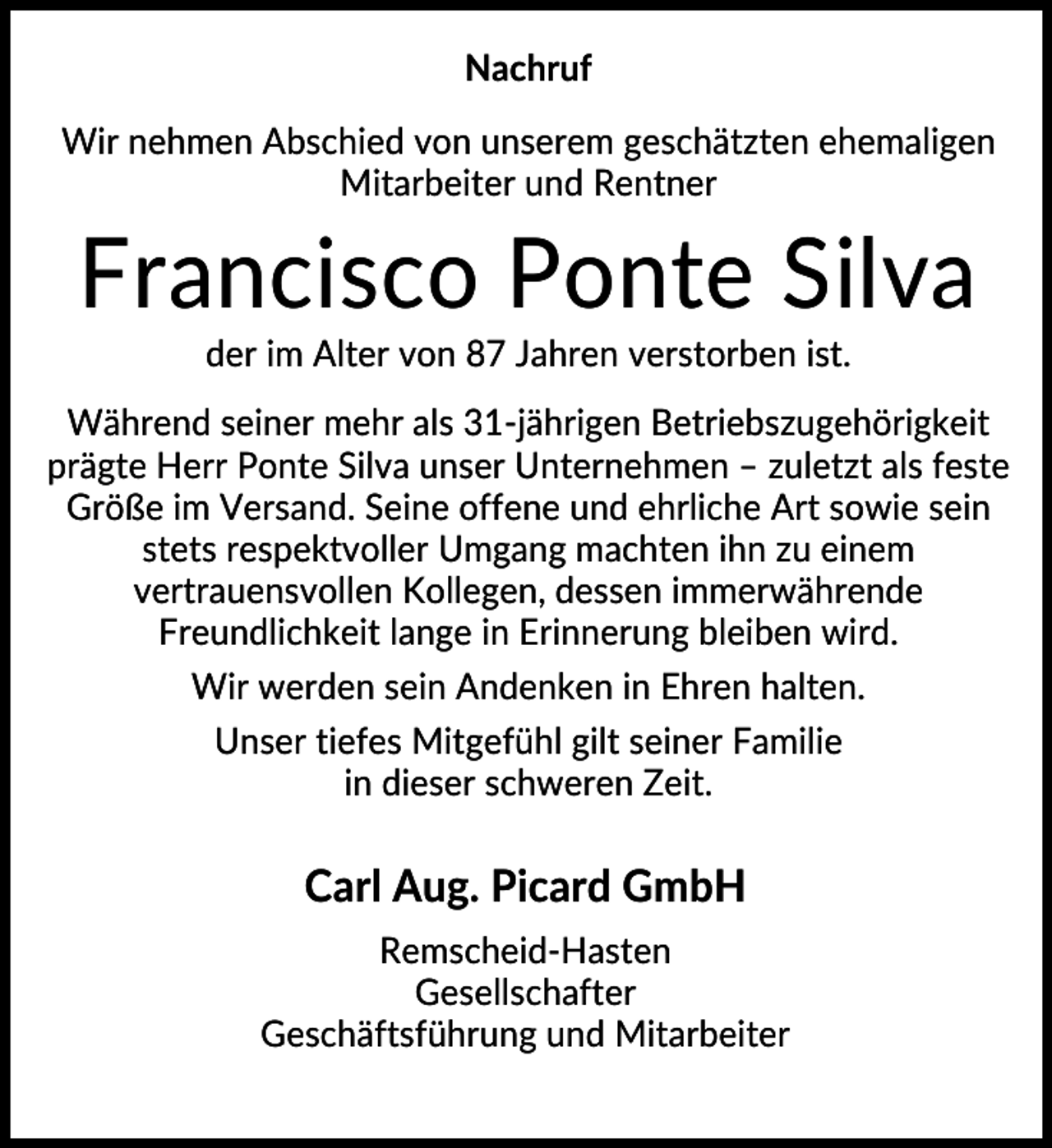 <p>Nachruf<br />Wir nehmen Abschied von unserem geschätzten ehemaligen<br />Mitarbeiter und Rentner</p><p>Francisco Ponte Silva<br />der im Alter von 87 Jahren verstorben ist.<br />Während seiner mehr als 31-jährigen Betriebszugehörigkeit<br />prägte Herr Ponte Silva unser Unternehmen – zuletzt als feste<br />Größe im Versand. Seine offene und ehrliche Art sowie sein<br />stets respektvoller Umgang machten ihn zu einem<br />vertrauensvollen Kollegen, dessen immerwährende<br />Freundlichkeit lange in Erinnerung bleiben wird.<br />Wir werden sein Andenken in Ehren halten.<br />Unser tiefes Mitgefühl gilt seiner Familie<br />in dieser schweren Zeit.</p><p>Carl Aug. Picard GmbH<br />Remscheid-Hasten<br />Gesellschafter<br />Geschäftsführung und Mitarbeiter</p>