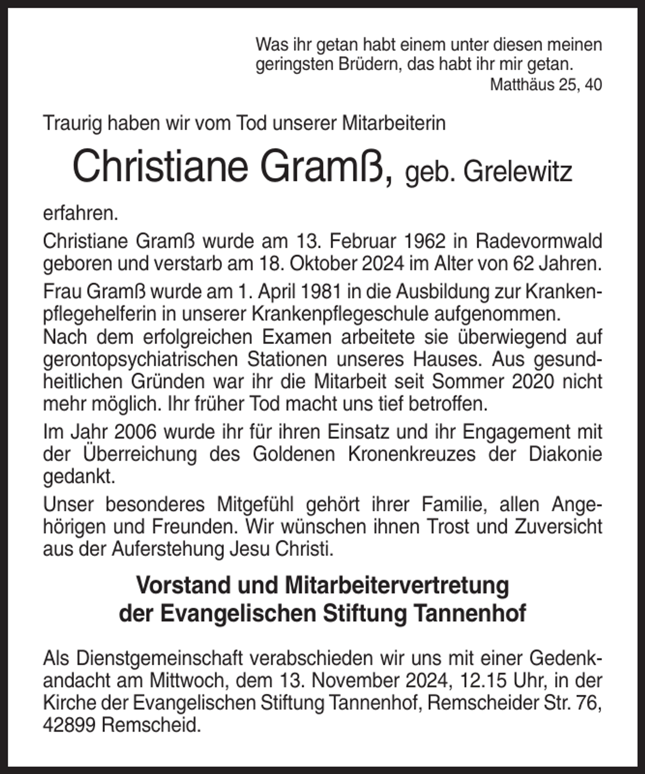 <p>Was ihr getan habt einem unter diesen meinen<br />geringsten Brüdern, das habt ihr mir getan.<br />Matthäus 25, 40</p><p>Traurig haben wir vom Tod unserer Mitarbeiterin</p><p>Christiane Gramß, geb. Grelewitz<br />erfahren.<br />Christiane Gramß wurde am 13. Februar 1962 in Radevormwald<br />geboren und verstarb am 18. Oktober 2024 im Alter von 62 Jahren.<br />Frau Gramß wurde am 1. April 1981 in die Ausbildung zur Krankenpflegehelferin in unserer Krankenpflegeschule aufgenommen.<br />Nach dem erfolgreichen Examen arbeitete sie überwiegend auf<br />gerontopsychiatrischen Stationen unseres Hauses. Aus gesundheitlichen Gründen war ihr die Mitarbeit seit Sommer 2020 nicht<br />mehr möglich. Ihr früher Tod macht uns tief betroffen.<br />Im Jahr 2006 wurde ihr für ihren Einsatz und ihr Engagement mit<br />der Überreichung des Goldenen Kronenkreuzes der Diakonie<br />gedankt.<br />Unser besonderes Mitgefühl gehört ihrer Familie, allen Angehörigen und Freunden. Wir wünschen ihnen Trost und Zuversicht<br />aus der Auferstehung Jesu Christi.</p><p>Vorstand und Mitarbeitervertretung<br />der Evangelischen Stiftung Tannenhof<br />Als Dienstgemeinschaft verabschieden wir uns mit einer Gedenkandacht am Mittwoch, dem 13. November 2024, 12.15 Uhr, in der<br />Kirche der Evangelischen Stiftung Tannenhof, Remscheider Str. 76,<br />42899 Remscheid.</p>