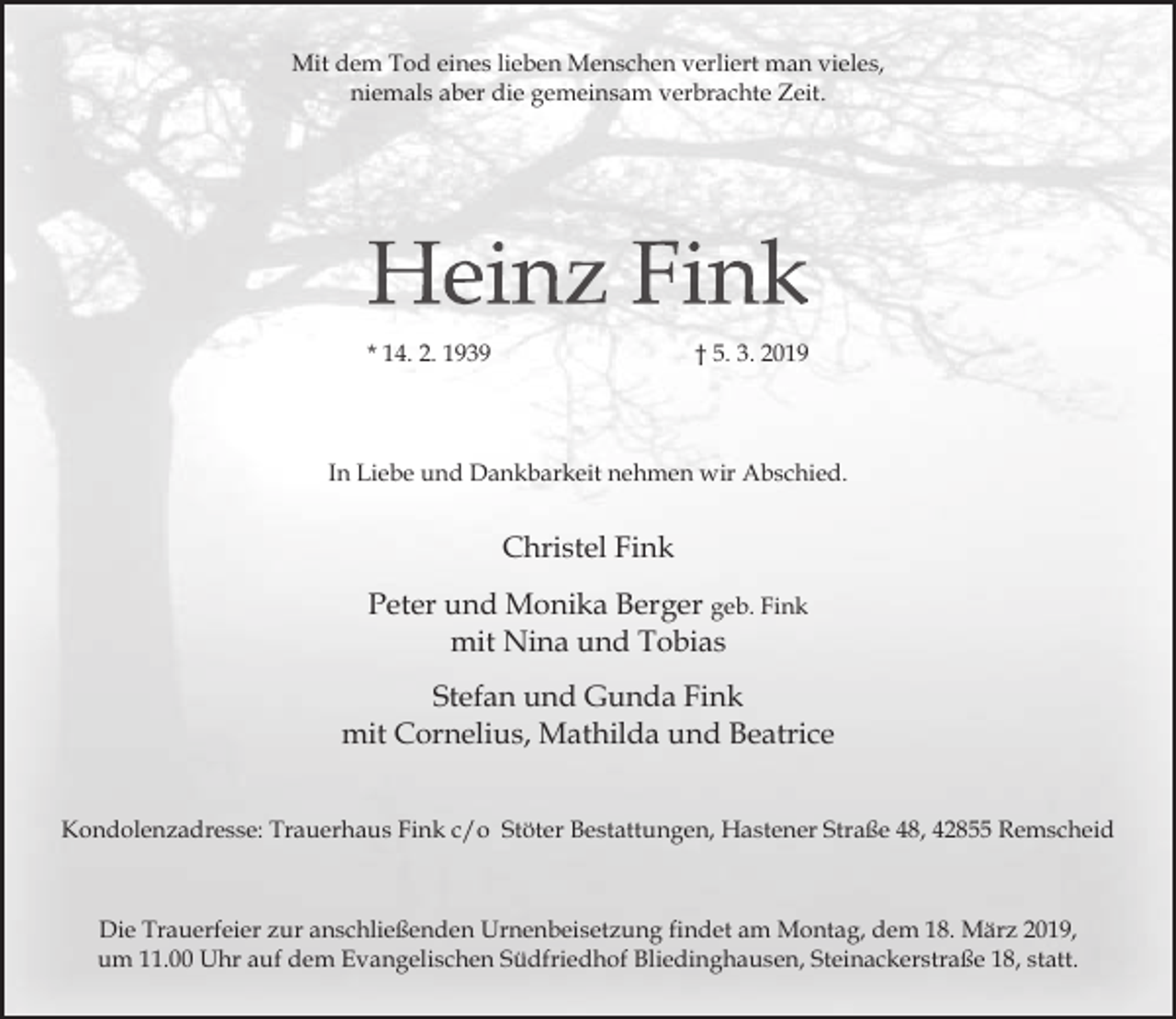 <p>Mit dem Tod eines lieben Menschen verliert man vieles,<br />niemals aber die gemeinsam verbrachte Zeit.</p><p>* 14. 2. 1939</p><p>† 5. 3. 2019</p><p>In Liebe und Dankbarkeit nehmen wir Abschied.</p><p>Christel Fink<br />Peter und Monika Berger geb. Fink<br />mit Nina und Tobias<br />Stefan und Gunda Fink<br />mit Cornelius, Mathilda und Beatrice<br />Kondolenzadresse: Trauerhaus Fink c/o Stöter Bestattungen, Hastener Straße 48, 42855 Remscheid</p><p>Die Trauerfeier zur anschließenden Urnenbeisetzung findet am Montag, dem 18. März 2019,<br />um 11.00 Uhr auf dem Evangelischen Südfriedhof Bliedinghausen, Steinackerstraße 18, statt.</p>