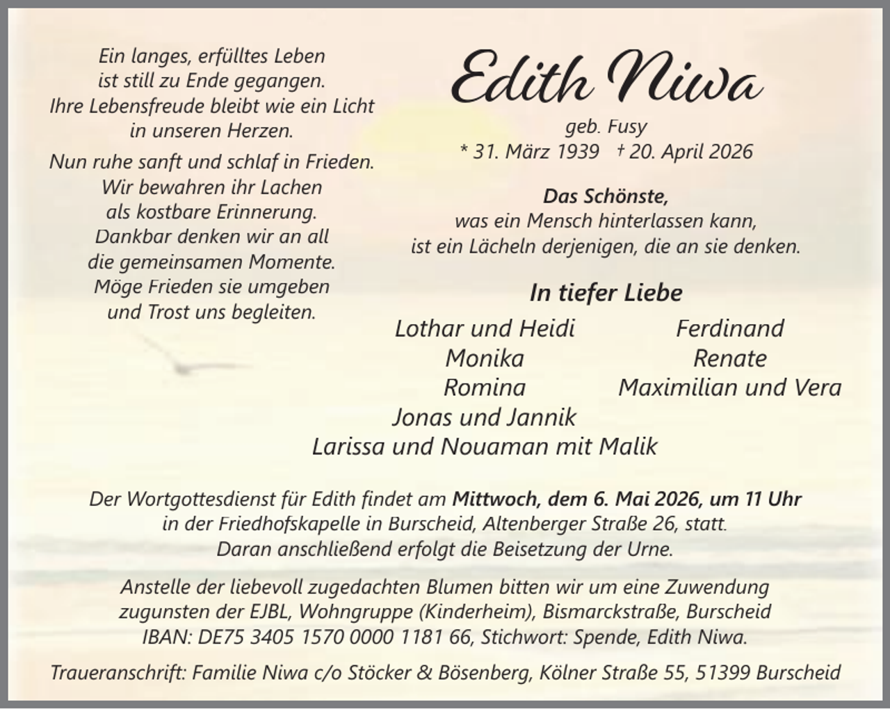 <p>Ein langes, erfülltes Leben<br />ist still zu Ende gegangen.<br />Ihre Lebensfreude bleibt wie ein Licht<br />in unseren Herzen.<br />Nun ruhe sanft und schlaf in Frieden.<br />Wir bewahren ihr Lachen<br />als kostbare Erinnerung.<br />Dankbar denken wir an all<br />die gemeinsamen Momente.<br />Möge Frieden sie umgeben<br />und Trost uns begleiten.</p><p>Edith Niwa<br />geb. Fusy<br />* 31. März 1939 † 20. April 2026</p><p>Das Schönste,<br />was ein Mensch hinterlassen kann,<br />ist ein Lächeln derjenigen, die an sie denken.</p><p>In tiefer Liebe<br />Lothar und Heidi<br />Ferdinand<br />Monika<br />Renate<br />Romina<br />Maximilian und Vera<br />Jonas und Jannik<br />Larissa und Nouaman mit Malik</p><p>Der Wortgottesdienst für Edith ﬁndet am Mittwoch, dem 6. Mai 2026, um 11 Uhr<br />in der Friedhofskapelle in Burscheid, Altenberger Straße 26, statt.<br />Daran anschließend erfolgt die Beisetzung der Urne.<br />Anstelle der liebevoll zugedachten Blumen bitten wir um eine Zuwendung<br />zugunsten der EJBL, Wohngruppe (Kinderheim), Bismarckstraße, Burscheid<br />IBAN: DE75 3405 157000 1181 66, Stichwort: Spende, Edith Niwa.<br />Traueranschrift: Familie Niwa c/o Stöcker &amp; Bösenberg, Kölner Straße 55, 51399 Burscheid</p>
