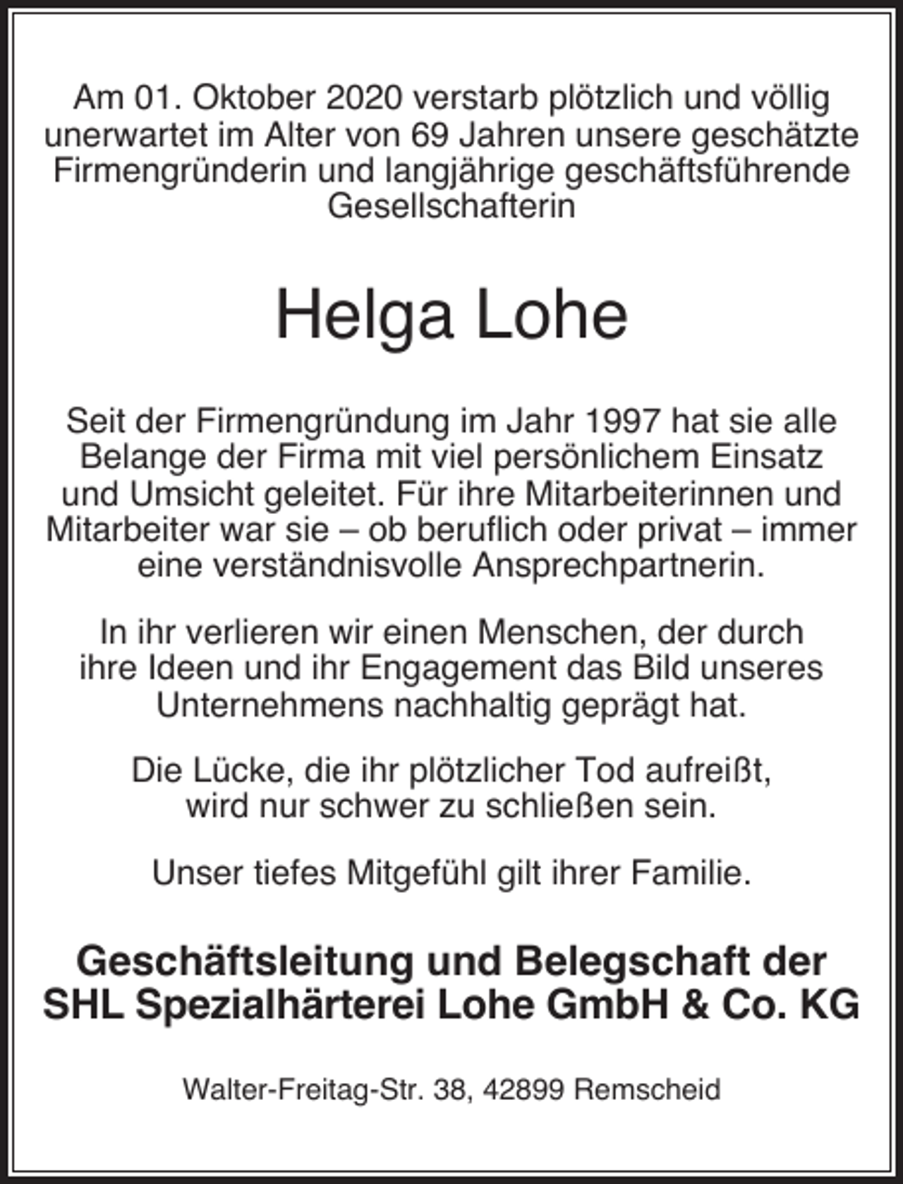 <p>Am 01. Oktober 2020 verstarb plötzlich und völlig<br />unerwartet im Alter von 69 Jahren unsere geschätzte<br />Firmengründerin und langjährige geschäftsführende<br />Gesellschafterin</p><p>Helga Lohe<br />Seit der Firmengründung im Jahr 1997 hat sie alle<br />Belange der Firma mit viel persönlichem Einsatz<br />und Umsicht geleitet. Für ihre Mitarbeiterinnen und<br />Mitarbeiter war sie – ob beruﬂich oder privat – immer<br />eine verständnisvolle Ansprechpartnerin.<br />In ihr verlieren wir einen Menschen, der durch<br />ihre Ideen und ihr Engagement das Bild unseres<br />Unternehmens nachhaltig geprägt hat.<br />Die Lücke, die ihr plötzlicher Tod aufreißt,<br />wird nur schwer zu schließen sein.<br />Unser tiefes Mitgefühl gilt ihrer Familie.</p><p>Geschäftsleitung und Belegschaft der<br />SHL Spezialhärterei Lohe GmbH &amp; Co. KG<br />Walter-Freitag-Str. 38, 42899 Remscheid</p>