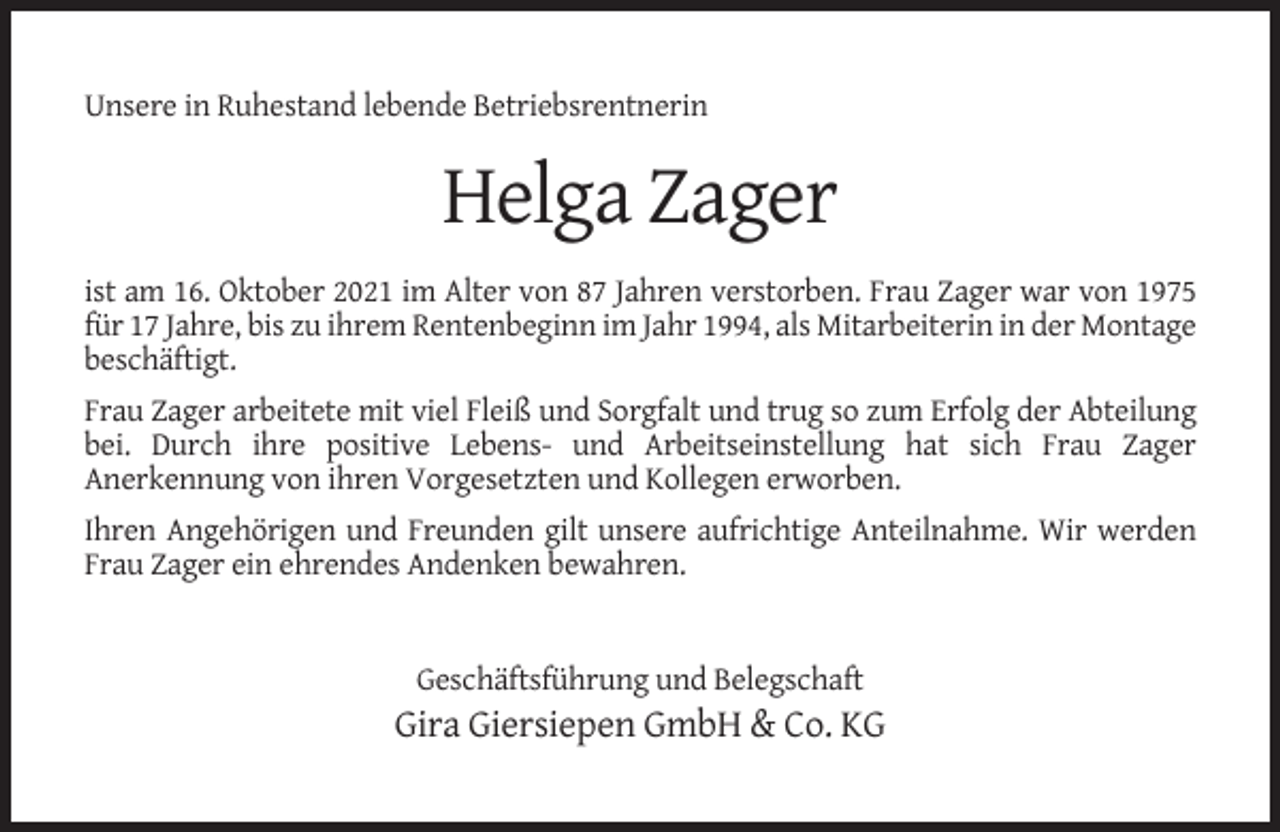 <p>Unsere in Ruhestand lebende Betriebsrentnerin</p><p>Helga Zager<br />ist am 16. Oktober 2021 im Alter von 87 Jahren verstorben. Frau Zager war von 1975<br />für 17 Jahre, bis zu ihrem Rentenbeginn im Jahr 1994, als Mitarbeiterin in der Montage<br />beschäftigt.<br />Frau Zager arbeitete mit viel Fleiß und Sorgfalt und trug so zum Erfolg der Abteilung<br />bei. Durch ihre positive Lebens- und Arbeitseinstellung hat sich Frau Zager<br />Anerkennung von ihren Vorgesetzten und Kollegen erworben.<br />Ihren Angehörigen und Freunden gilt unsere aufrichtige Anteilnahme. Wir werden<br />Frau Zager ein ehrendes Andenken bewahren.</p><p>Geschäftsführung und Belegschaft</p><p>Gira Giersiepen GmbH &amp; Co. KG</p>