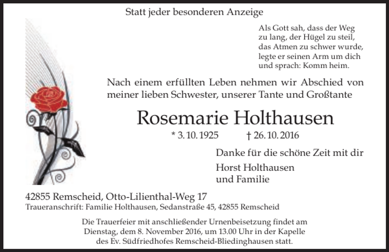 <p>Statt jeder besonderen Anzeige<br />Als Gott sah, dass der Weg<br />zu lang, der Hügel zu steil,<br />das Atmen zu schwer wurde,<br />legte er seinen Arm um dich<br />und sprach: Komm heim.</p><p>Nach einem erfüllten Leben nehmen wir Abschied von<br />meiner lieben Schwester, unserer Tante und Großtante</p><p>Rosemarie Holthausen<br />* 3. 10. 1925</p><p>† 26. 10. 2016</p><p>Danke für die schöne Zeit mit dir<br />Horst Holthausen<br />und Familie<br />42855 Remscheid, Otto-Lilienthal-Weg 17</p><p>Traueranschrift: Familie Holthausen, Sedanstraße 45, 42855 Remscheid<br />Die Trauerfeier mit anschließender Urnenbeisetzung findet am<br />Dienstag, dem 8. November 2016, um 13.00 Uhr in der Kapelle<br />des Ev. Südfriedhofes Remscheid-Bliedinghausen statt.</p>