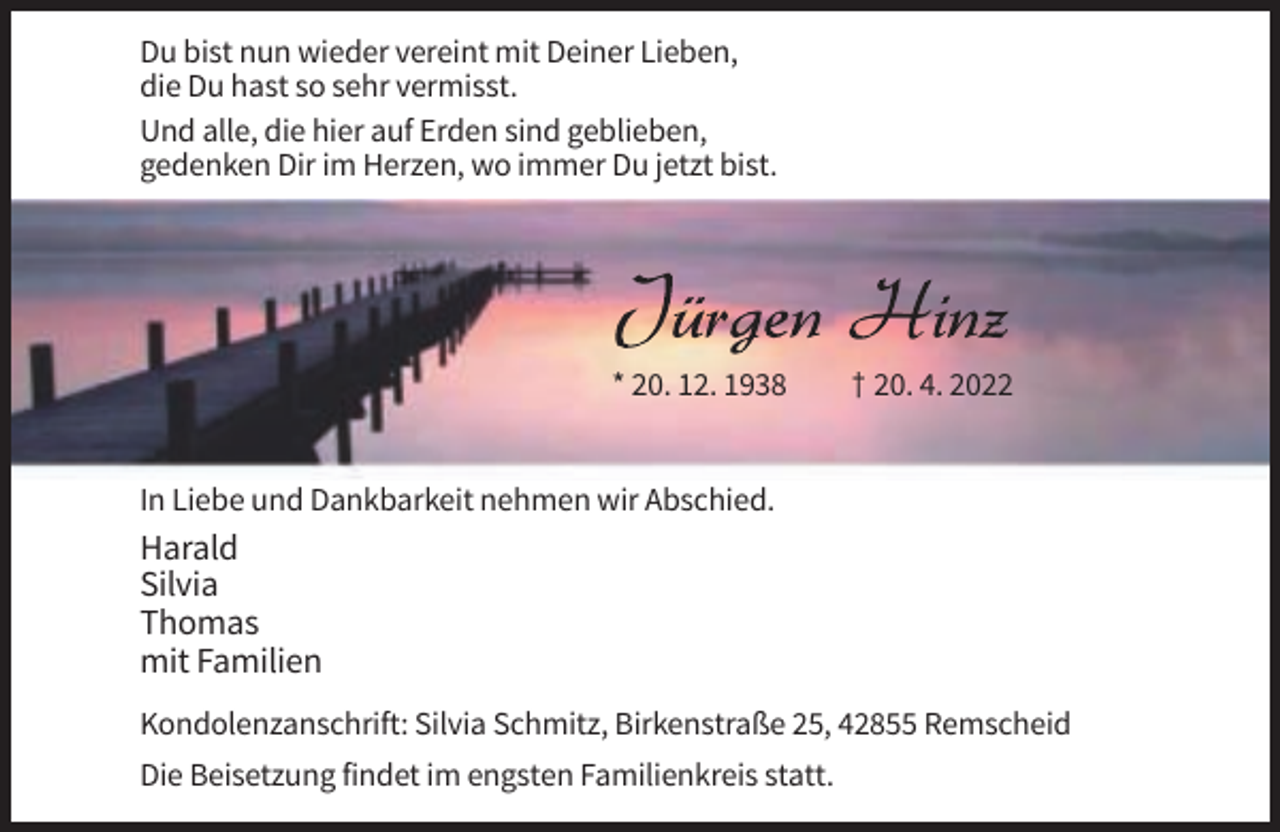 <p>Du bist nun wieder vereint mit Deiner Lieben,<br />die Du hast so sehr vermisst.<br />Und alle, die hier auf Erden sind geblieben,<br />gedenken Dir im Herzen, wo immer Du jetzt bist.</p><p>* 20. 12. 1938</p><p>† 20. 4. 2022</p><p>In Liebe und Dankbarkeit nehmen wir Abschied.</p><p>Harald<br />Silvia<br />Thomas<br />mit Familien<br />Kondolenzanschrift: Silvia Schmitz, Birkenstraße 25, 42855 Remscheid<br />Die Beisetzung findet im engsten Familienkreis statt.</p>