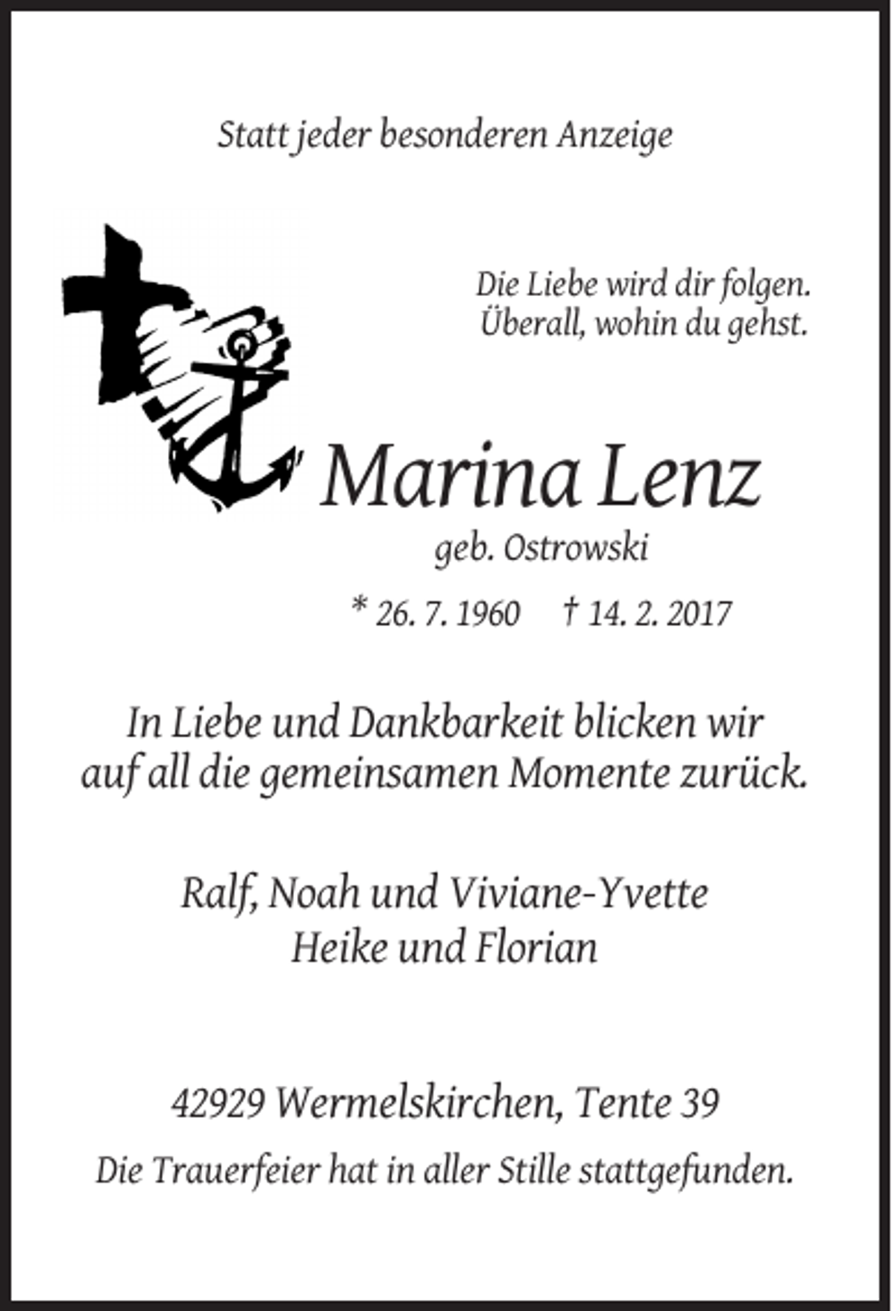 <p>Statt jeder besonderen Anzeige</p><p>Die Liebe wird dir folgen.<br />Überall, wohin du gehst.</p><p>Marina Lenz<br />geb. Ostrowski<br />* 26. 7. 1960 † 14. 2. 2017</p><p>In Liebe und Dankbarkeit blicken wir<br />auf all die gemeinsamen Momente zurück.<br />Ralf, Noah und Viviane-Yvette<br />Heike und Florian</p><p>42929 Wermelskirchen, Tente 39<br />Die Trauerfeier hat in aller Stille stattgefunden.</p>