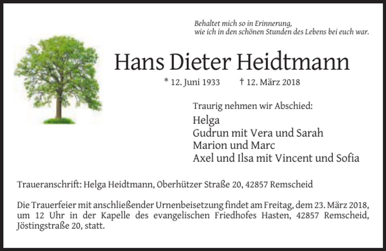 <p>Behaltet mich so in Erinnerung,<br />wie ich in den schönen Stunden des Lebens bei euch war.</p><p>Hans Dieter Heidtmann<br />* 12. Juni 1933</p><p>† 12. März 2018</p><p>Traurig nehmen wir Abschied:</p><p>Helga<br />Gudrun mit Vera und Sarah<br />Marion und Marc<br />Axel und Ilsa mit Vincent und Sofia<br />Traueranschrift: Helga Heidtmann, Oberhützer Straße 20, 42857 Remscheid<br />Die Trauerfeier mit anschließender Urnenbeisetzung findet am Freitag, dem 23. März 2018,<br />um 12 Uhr in der Kapelle des evangelischen Friedhofes Hasten, 42857 Remscheid,<br />Jöstingstraße 20, statt.</p>