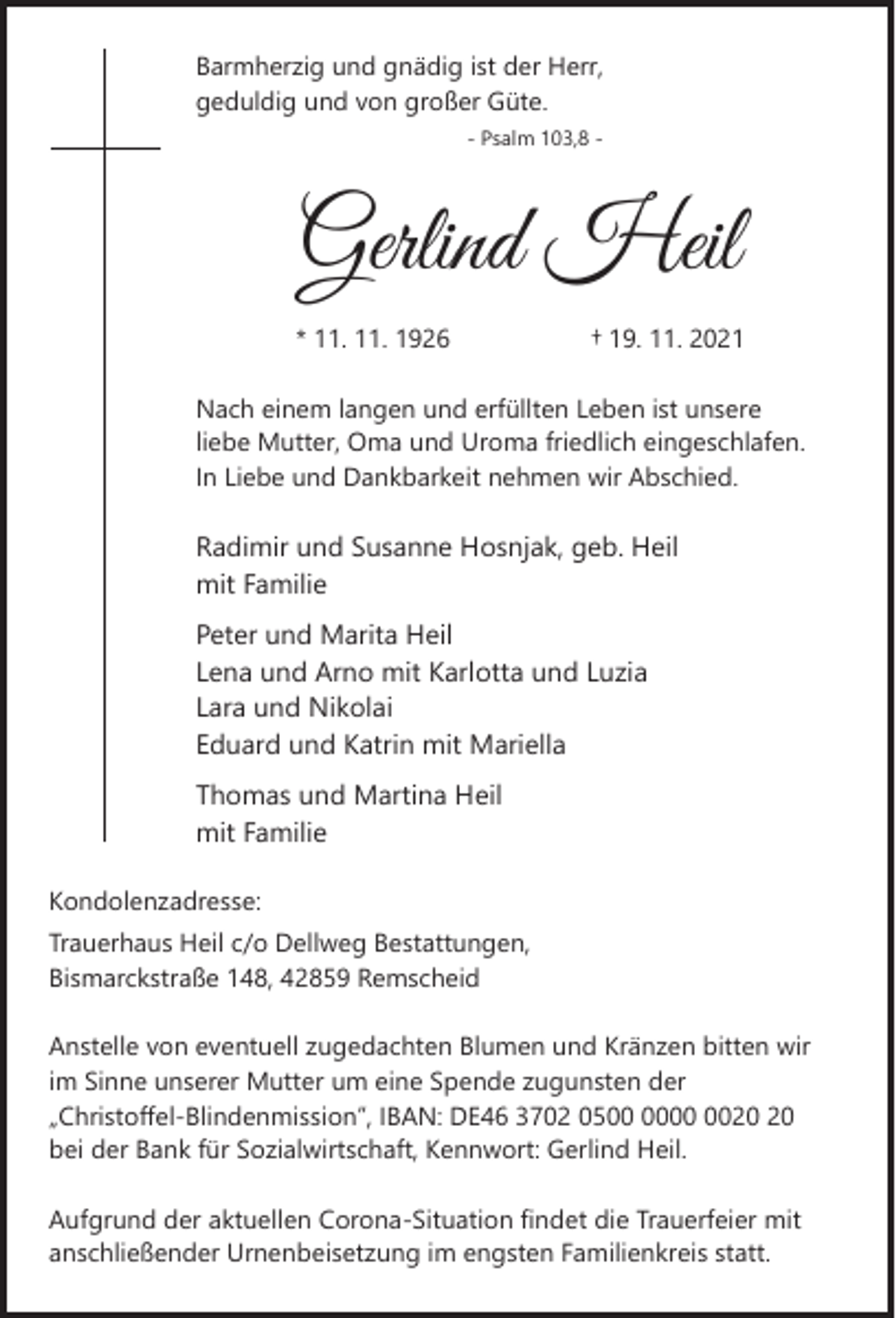 <p>Barmherzig und gnädig ist der Herr,<br />geduldig und von großer Güte.<br />- Psalm 103,8 -</p><p>Gerlind Heil<br />* 11. 11. 1926</p><p>† 19. 11. 2021</p><p>Nach einem langen und erfüllten Leben ist unsere<br />liebe Mutter, Oma und Uroma friedlich eingeschlafen.<br />In Liebe und Dankbarkeit nehmen wir Abschied.</p><p>Radimir und Susanne Hosnjak, geb. Heil<br />mit Familie<br />Peter und Marita Heil<br />Lena und Arno mit Karlotta und Luzia<br />Lara und Nikolai<br />Eduard und Katrin mit Mariella<br />Thomas und Martina Heil<br />mit Familie<br />Kondolenzadresse:<br />Trauerhaus Heil c/o Dellweg Bestattungen,<br />Bismarckstraße 148, 42859 Remscheid<br />Anstelle von eventuell zugedachten Blumen und Kränzen bitten wir<br />im Sinne unserer Mutter um eine Spende zugunsten der<br />„Christoffel-Blindenmission”, IBAN: DE46 3702 05<br />bei der Bank für Sozialwirtschaft, Kennwort: Gerlind Heil.<br />Aufgrund der aktuellen Corona-Situation findet die Trauerfeier mit<br />anschließender Urnenbeisetzung im engsten Familienkreis statt.</p>