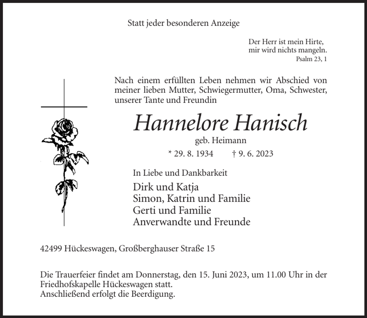 <p>Statt jeder besonderen Anzeige<br />Der Herr ist mein Hirte,<br />mir wird nichts mangeln.<br />Psalm 23, 1</p><p>Nach einem erfüllten Leben nehmen wir Abschied von<br />meiner lieben Mutter, Schwiegermutter, Oma, Schwester,<br />unserer Tante und Freundin</p><p>Hannelore Hanisch<br />geb. Heimann<br />* 29. 8. 1934<br />† 9. 6. 2023<br />In Liebe und Dankbarkeit</p><p>Dirk und Katja<br />Simon, Katrin und Familie<br />Gerti und Familie<br />Anverwandte und Freunde<br />42499 Hückeswagen, Großberghauser Straße 15<br />Die Trauerfeier findet am Donnerstag, den 15. Juni 2023, um 11.00 Uhr in der<br />Friedhofskapelle Hückeswagen statt.<br />Anschließend erfolgt die Beerdigung.</p>