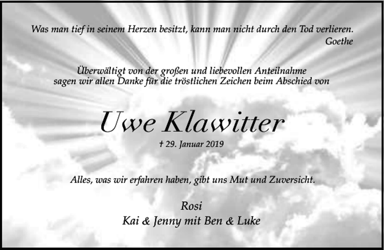 <p>Was man tief in seinem Herzen besitzt, kann man nicht durch den Tod verlieren.<br />Goethe<br />Überwältigt von der großen und liebevollen Anteilnahme<br />sagen wir allen Danke für die tröstlichen Zeichen beim Abschied von</p><p>Uwe Klawitter<br />† 29. Januar 2019</p><p>Alles, was wir erfahren haben, gibt uns Mut und Zuversicht.</p><p>Rosi<br />Kai &amp; Jenny mit Ben &amp; Luke</p>