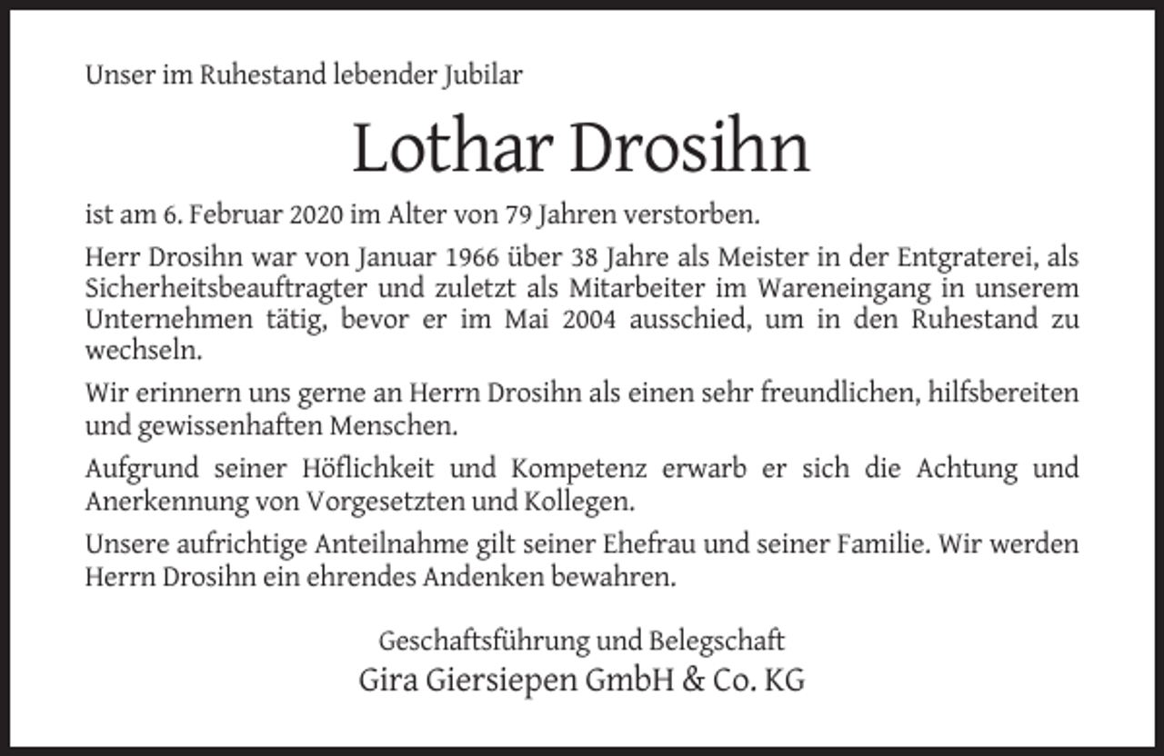 <p>Unser im Ruhestand lebender Jubilar</p><p>Lothar Drosihn<br />ist am 6. Februar 2020 im Alter von 79 Jahren verstorben.<br />Herr Drosihn war von Januar 1966 über 38 Jahre als Meister in der Entgraterei, als<br />Sicherheitsbeauftragter und zuletzt als Mitarbeiter im Wareneingang in unserem<br />Unternehmen tätig, bevor er im Mai 2004 ausschied, um in den Ruhestand zu<br />wechseln.<br />Wir erinnern uns gerne an Herrn Drosihn als einen sehr freundlichen, hilfsbereiten<br />und gewissenhaften Menschen.<br />Aufgrund seiner Höflichkeit und Kompetenz erwarb er sich die Achtung und<br />Anerkennung von Vorgesetzten und Kollegen.<br />Unsere aufrichtige Anteilnahme gilt seiner Ehefrau und seiner Familie. Wir werden<br />Herrn Drosihn ein ehrendes Andenken bewahren.<br />Geschaftsführung und Belegschaft</p><p>Gira Giersiepen GmbH &amp; Co. KG</p>