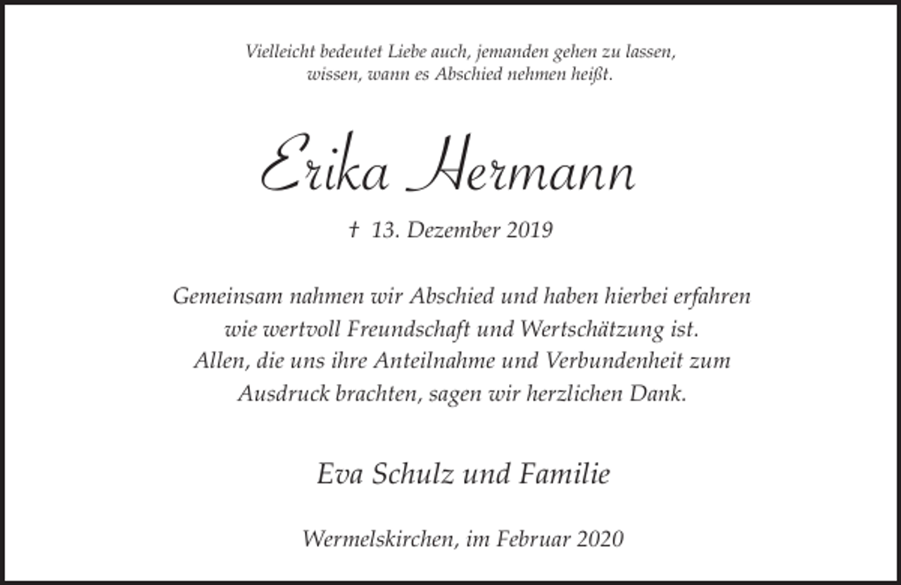 <p>Vielleicht bedeutet Liebe auch, jemanden gehen zu lassen,<br />wissen, wann es Abschied nehmen heißt.</p><p>Erika Hermann<br />† 13. Dezember 2019<br />Gemeinsam nahmen wir Abschied und haben hierbei erfahren<br />wie wertvoll Freundschaft und Wertschätzung ist.<br />Allen, die uns ihre Anteilnahme und Verbundenheit zum<br />Ausdruck brachten, sagen wir herzlichen Dank.</p><p>Eva Schulz und Familie<br />Wermelskirchen, im Februar 2020</p>