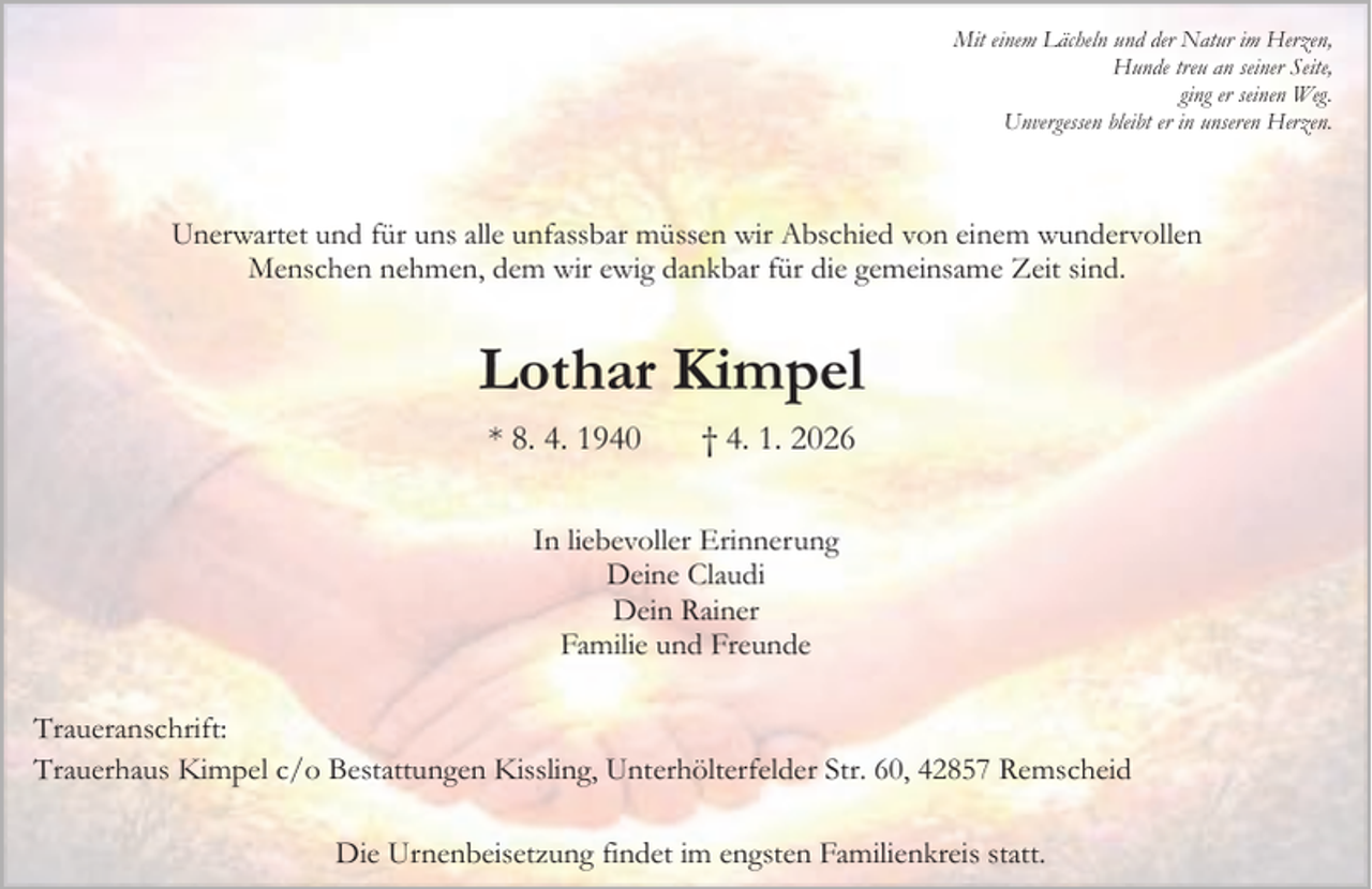 <p>Mit einem Lächeln und der Natur im Herzen,<br />Hunde treu an seiner Seite,<br />ging er seinen Weg.<br />Unvergessen bleibt er in unseren Herzen.</p><p>Unerwartet und für uns alle unfassbar müssen wir Abschied von einem wundervollen<br />Menschen nehmen, dem wir ewig dankbar für die gemeinsame Zeit sind.</p><p>Lothar Kimpel<br />* 8. 4. 1940</p><p>† 4. 1. 2026</p><p>In liebevoller Erinnerung<br />Deine Claudi<br />Dein Rainer<br />Familie und Freunde<br />Traueranschrift:<br />Trauerhaus Kimpel c/o Bestattungen Kissling, Unterhölterfelder Str. 60, 42857 Remscheid<br />Die Urnenbeisetzung findet im engsten Familienkreis statt.</p>