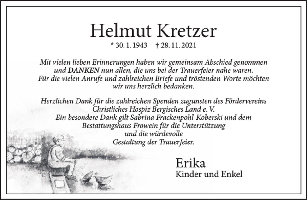 <p>Helmut Kretzer<br />* 30. 1. 1943 † 28. 11. 2021</p><p>Mit vielen lieben Erinnerungen haben wir gemeinsam Abschied genommen<br />und DANKEN nun allen, die uns bei der Trauerfeier nahe waren.<br />Für die vielen Anrufe und zahlreichen Briefe und tröstenden Worte möchten<br />wir uns herzlich bedanken.<br />Herzlichen Dank für die zahlreichen Spenden zugunsten des Fördervereins<br />Christliches Hospiz Bergisches Land e. V.<br />Ein besondere Dank gilt Sabrina Frackenpohl-Koberski und dem<br />Bestattungshaus Frowein für die Unterstützung<br />und die würdevolle<br />Gestaltung der Trauerfeier.</p><p>Erika</p><p>Kinder und Enkel</p>
