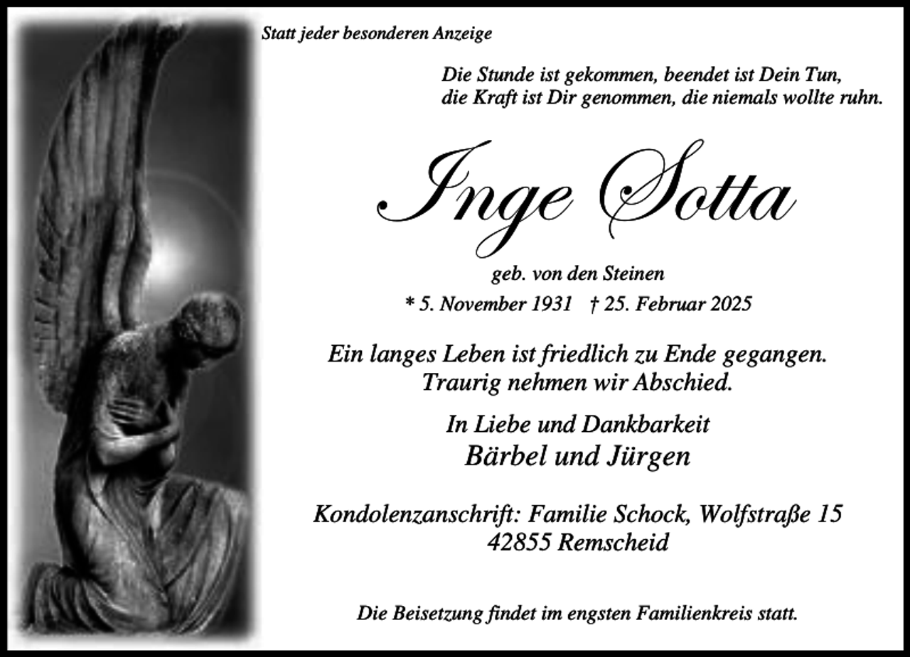 <p>Statt jeder besonderen Anzeige</p><p>Die Stunde ist gekommen, beendet ist Dein Tun,<br />die Kraft ist Dir genommen, die niemals wollte ruhn.</p><p>\Çzx fÉààt<br />geb. von den Steinen<br />* 5. November 1931 † 25. Februar 2025</p><p>Ein langes Leben ist friedlich zu Ende gegangen.<br />Traurig nehmen wir Abschied.<br />In Liebe und Dankbarkeit</p><p>Bärbel und Jürgen</p><p>Kondolenzanschrift: Familie Schock, Wolfstraße 15<br />42855 Remscheid<br />Die Beisetzung findet im engsten Familienkreis statt.</p>