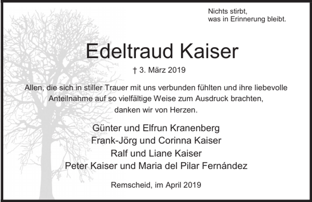 <p>Nichts stirbt,<br />was in Erinnerung bleibt.</p><p>Edeltraud Kaiser<br />† 3. März 2019</p><p>Allen, die sich in stiller Trauer mit uns verbunden fühlten und ihre liebevolle<br />Anteilnahme auf so vielfältige Weise zum Ausdruck brachten,<br />danken wir von Herzen.</p><p>Günter und Elfrun Kranenberg<br />Frank-Jörg und Corinna Kaiser<br />Ralf und Liane Kaiser<br />Peter Kaiser und Maria del Pilar Fernández<br />Remscheid, im April 2019</p>