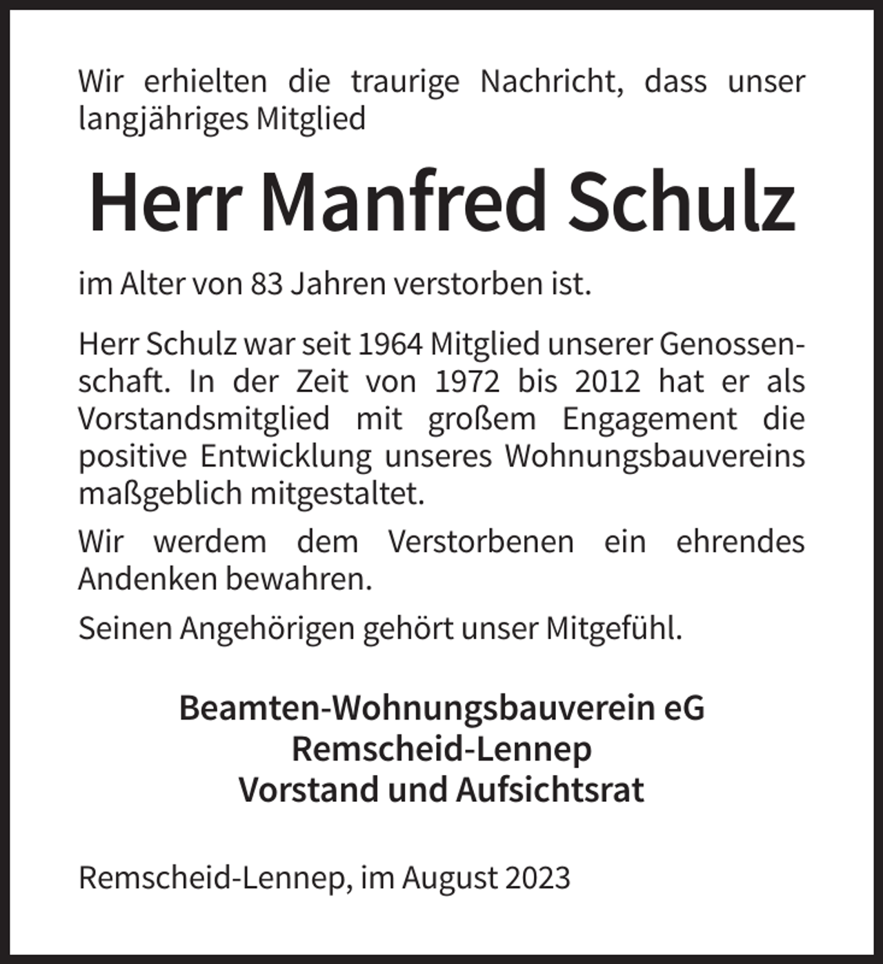 <p>Wir erhielten die traurige Nachricht, dass unser<br />langjähriges Mitglied</p><p>Herr Manfred Schulz<br />im Alter von 83 Jahren verstorben ist.<br />Herr Schulz war seit 1964 Mitglied unserer Genossenschaft. In der Zeit von 1972 bis 2012 hat er als<br />Vorstandsmitglied mit großem Engagement die<br />positive Entwicklung unseres Wohnungsbauvereins<br />maßgeblich mitgestaltet.<br />Wir werdem dem Verstorbenen ein ehrendes<br />Andenken bewahren.<br />Seinen Angehörigen gehört unser Mitgefühl.</p><p>Beamten-Wohnungsbauverein eG<br />Remscheid-Lennep<br />Vorstand und Aufsichtsrat<br />Remscheid-Lennep, im August 2023</p>