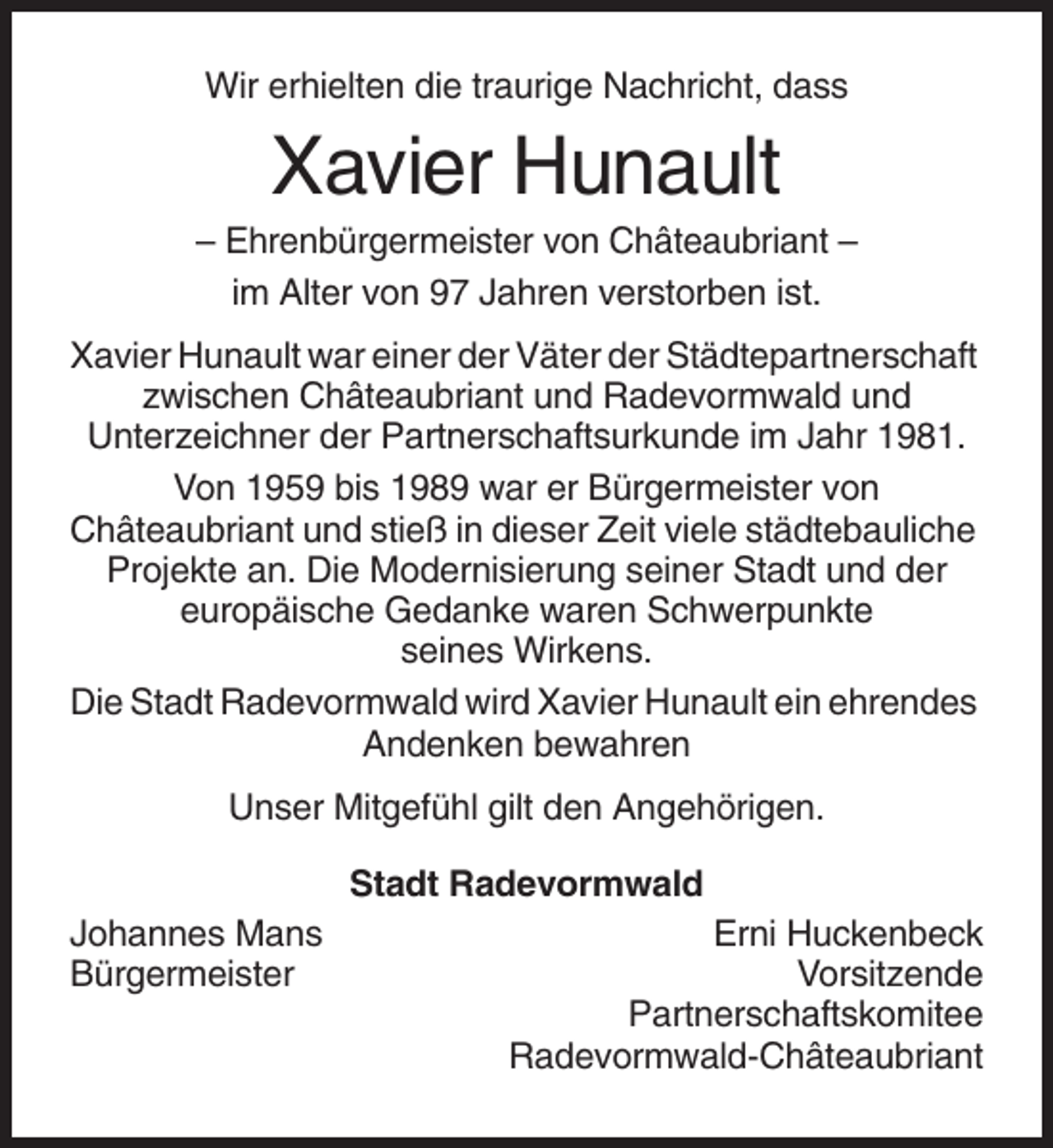 <p>Wir erhielten die traurige Nachricht, dass</p><p>Xavier Hunault<br />– Ehrenbürgermeister von Châteaubriant –<br />im Alter von 97 Jahren verstorben ist.<br />Xavier Hunault war einer der Väter der Städtepartnerschaft<br />zwischen Châteaubriant und Radevormwald und<br />Unterzeichner der Partnerschaftsurkunde im Jahr 1981.<br />Von 1959 bis 1989 war er Bürgermeister von<br />Châteaubriant und stieß in dieser Zeit viele städtebauliche<br />Projekte an. Die Modernisierung seiner Stadt und der<br />europäische Gedanke waren Schwerpunkte<br />seines Wirkens.<br />Die Stadt Radevormwald wird Xavier Hunault ein ehrendes<br />Andenken bewahren<br />Unser Mitgefühl gilt den Angehörigen.<br />Stadt Radevormwald<br />Johannes Mans<br />Bürgermeister</p><p>Erni Huckenbeck<br />Vorsitzende<br />Partnerschaftskomitee<br />Radevormwald-Châteaubriant</p>