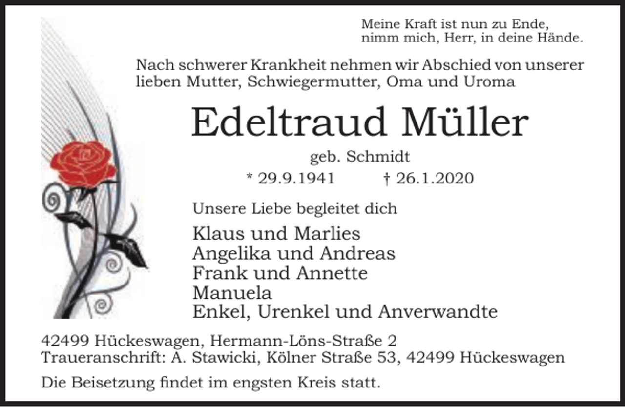 <p>Meine Kraft ist nun zu Ende,<br />nimm mich, Herr, in deine Hände.</p><p>Nach schwerer Krankheit nehmen wir Abschied von unserer<br />lieben Mutter, Schwiegermutter, Oma und Uroma</p><p>Edeltraud Müller<br />geb. Schmidt<br />* 29.9.1941<br />† 26.1.2020</p><p>Unsere Liebe begleitet dich</p><p>Klaus und Marlies<br />Angelika und Andreas<br />Frank und Annette<br />Manuela<br />Enkel, Urenkel und Anverwandte<br />42499 Hückeswagen, Hermann-Löns-Straße 2<br />Traueranschrift: A. Stawicki, Kölner Straße 53, 42499 Hückeswagen<br />Die Beisetzung findet im engsten Kreis statt.</p>