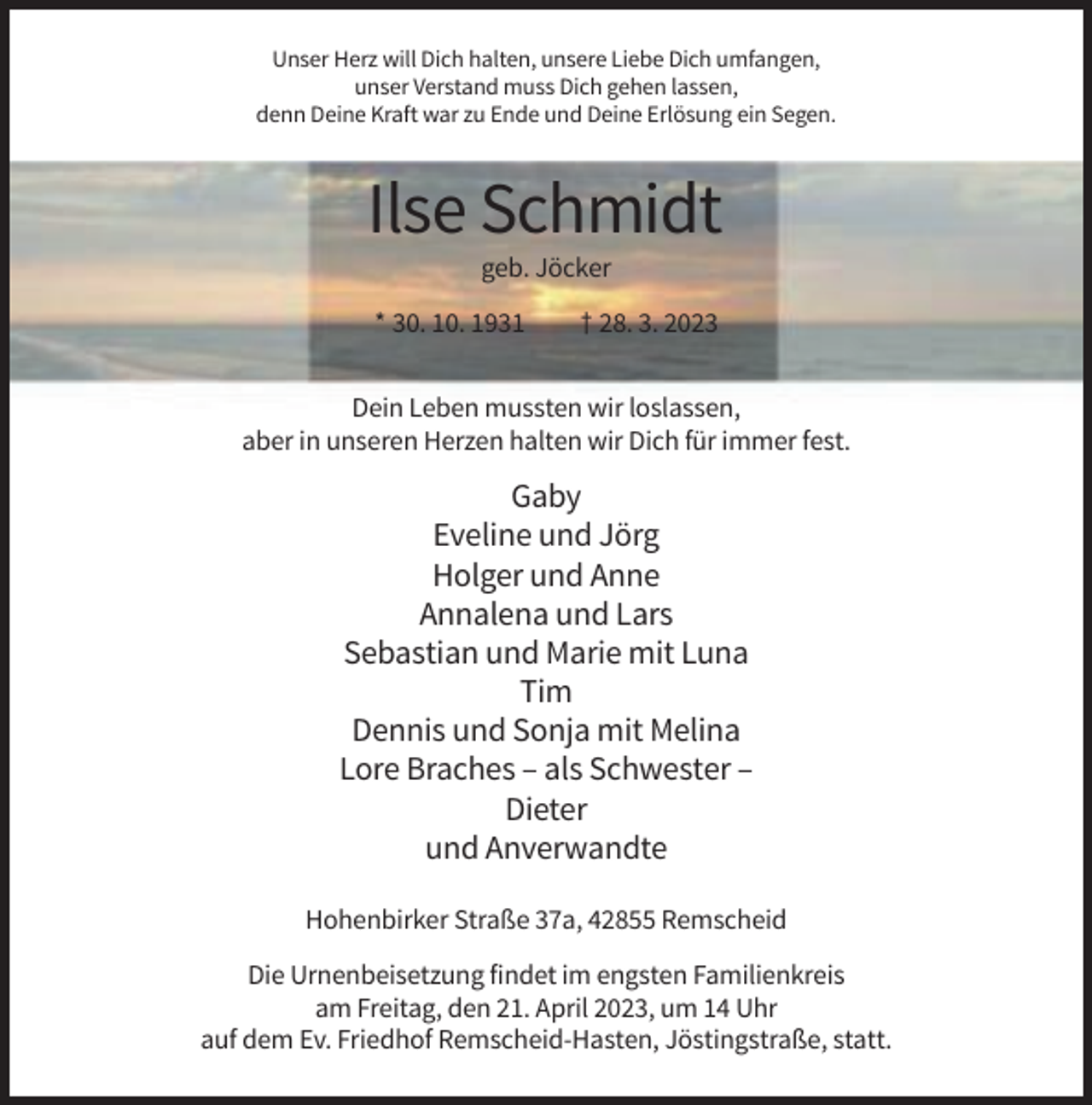 <p>Unser Herz will Dich halten, unsere Liebe Dich umfangen,<br />unser Verstand muss Dich gehen lassen,<br />denn Deine Kraft war zu Ende und Deine Erlösung ein Segen.</p><p>Ilse Schmidt<br />geb. Jöcker<br />* 30. 10. 1931</p><p>† 28. 3. 2023</p><p>Dein Leben mussten wir loslassen,<br />aber in unseren Herzen halten wir Dich für immer fest.</p><p>Gaby<br />Eveline und Jörg<br />Holger und Anne<br />Annalena und Lars<br />Sebastian und Marie mit Luna<br />Tim<br />Dennis und Sonja mit Melina<br />Lore Braches – als Schwester –<br />Dieter<br />und Anverwandte<br />Hohenbirker Straße 37a, 42855 Remscheid<br />Die Urnenbeisetzung findet im engsten Familienkreis<br />am Freitag, den 21. April 2023, um 14 Uhr<br />auf dem Ev. Friedhof Remscheid-Hasten, Jöstingstraße, statt.</p>