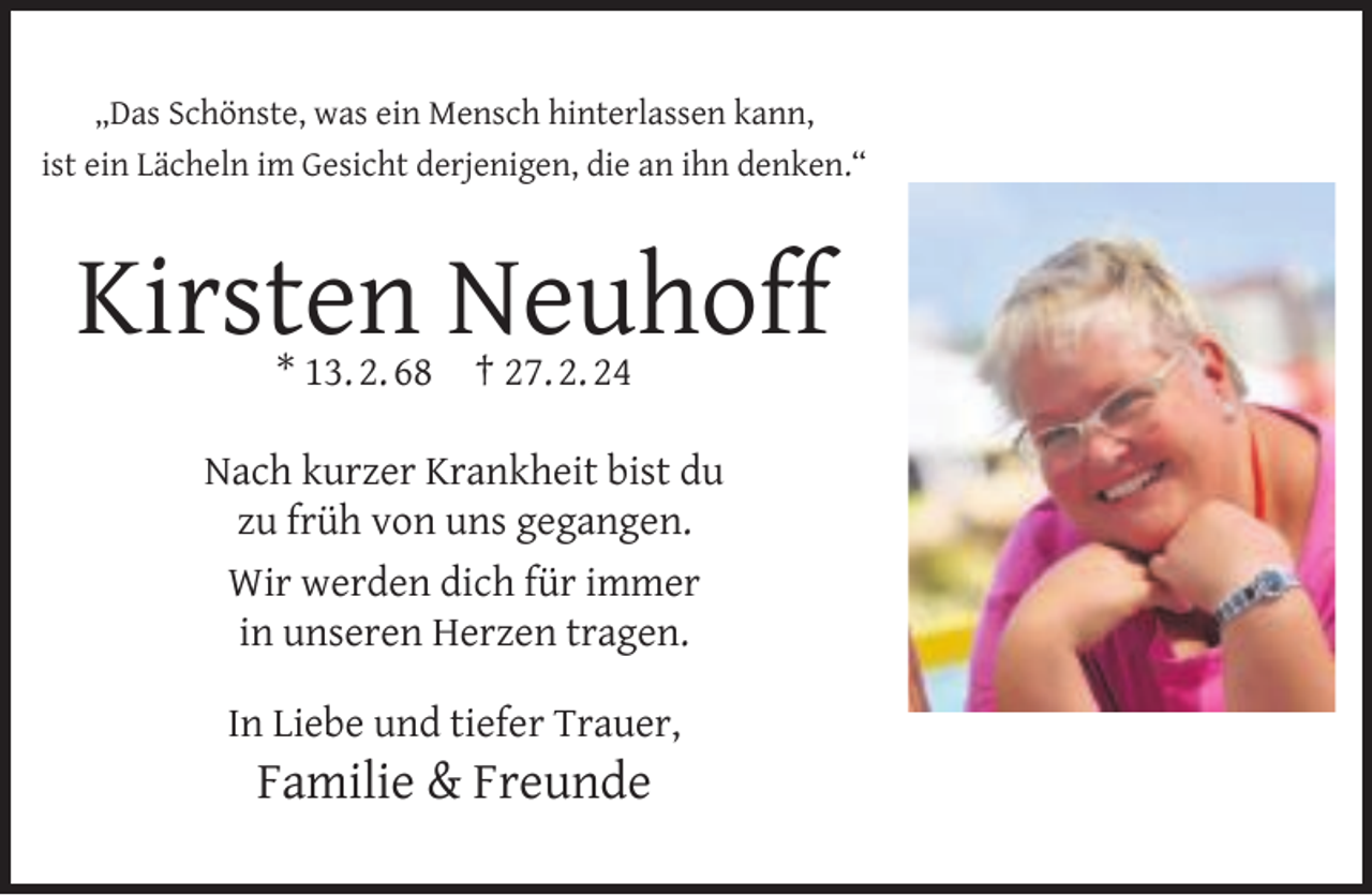 <p>„Das Schönste, was ein Mensch hinterlassen kann,<br />ist ein Lächeln im Gesicht derjenigen, die an ihn denken.“</p><p>Kirsten Neuhoff<br />* 13. 2. 68</p><p>† 27. 2. 24</p><p>Nach kurzer Krankheit bist du<br />zu früh von uns gegangen.<br />Wir werden dich für immer<br />in unseren Herzen tragen.<br />In Liebe und tiefer Trauer,</p><p>Familie &amp; Freunde</p>