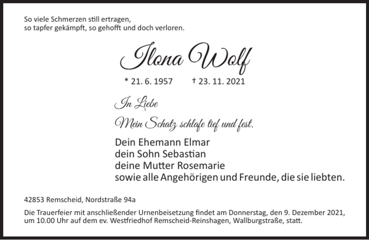 <p>So viele Schmerzen still ertragen,<br />so tapfer gekämpft, so gehofft und doch verloren.</p><p>Ilona Wolf<br />* 21. 6. 1957</p><p>† 23. 11. 2021</p><p>In Liebe<br />Mein Schatz schlafe tief und fest.<br />Dein Ehemann Elmar<br />dein Sohn Sebastian<br />deine Mutter Rosemarie<br />sowie alle Angehörigen und Freunde, die sie liebten.<br />42853 Remscheid, Nordstraße 94a<br />Die Trauerfeier mit anschließender Urnenbeisetzung findet am Donnerstag, den 9. Dezember 2021,<br />um 10.00 Uhr auf dem ev. Westfriedhof Remscheid-Reinshagen, Wallburgstraße, statt.</p>